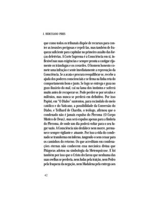 J. HERCULANO PIRES
42
que como todos os tribunais dispõe de recursos para con-
ter as invasões perigosas e repeli-las, mas também de fra-
quezasuficienteparacapitularnoprimeiroassaltodasfor-
ças deletérias. A Corte Suprema é a Consciência em si, in-
flexívelnassuasexigênciasesempreprontaacastigarrija-
mente os trânsfugas e os covardes. O homem honesto co-
mete uma infração e sente imediatamente a reprovação da
Consciência.Seaacataeprocurareequilibrar-se,recebea
ajudadospoderesconscienciaisesefirmanalinharetado
comportamento bom e justo. Se logo se entrega e goza no
gozo ilusório do mal, cai na lama dos instintos e sofrerá
muito antes de recuperar-se. Pode perder-se por séculos e
milênios, mas nunca se perderá em definitivo. Por isso
Papini, em “O Diabo” sustentou, para escândalo do meio
católico e do Vaticano, a possibilidade da Conversão do
Diabo, e Teilhard de Chardin, o teólogo, afirmou que o
condenado não é jamais expulso do Pleroma (O Corpo
Místico de Deus), mas será expulso apenas para a fímbria
do Pleroma, de onde um dia poderá voltar para o seu lu-
garvazio.AConsciêncianãodesfalecenemmorre,perma-
nece sempre vigilante e atuante. Por isso a vida do conde-
nadosetransformaeminferno,tangendo-osemcessarpara
os caminhos do retorno. Os que acreditam em condena-
ções eternas não conhecem essa mecânica divina que
Pitágoras adotou na simbologia da Metempsicose. E foi
também por isso que o Cristo declarou que nenhuma das
suasovelhasseperderia,nemJudaspelatraição,nemPedro
pela fraqueza da negação, nem Madalena pela entrega aos
 