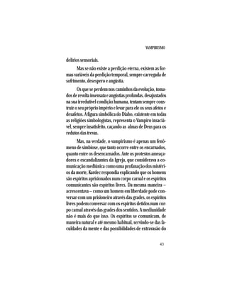 VAMPIRISMO
43
delíriossensoriais.
Mas se não existe a perdição eterna, existem as for-
mas variáveis da perdição temporal, sempre carregada de
sofrimento, desespero e angústia.
Os que se perdem nos caminhos da evolução, toma-
dosderevoltainsensataeangústiasprofundas,desajustados
na sua irredutível condição humana, tentam sempre cons-
truiroseupróprioimpérioelevarparaeleosseusafetose
desafetos. A figura simbólica do Diabo, existente em todas
as religiões simbologistas, representa o Vampiro insaciá-
vel,sempreinsatisfeito,caçandoas almasdeDeusparaos
redutos das trevas.
Mas, na verdade, o vampirismo é apenas um fenô-
meno de simbiose, que tanto ocorre entre os encarnados,
quantoentreosdesencarnados.Anteosprotestosameaça-
dores e escandalizantes da Igreja, que considerava a co-
municação mediúnica como uma profanação dos mistéri-
os da morte, Kardec respondia explicando que os homens
sãoespíritosaprisionadosnumcorpocarnaleosespíritos
comunicantes são espíritos livres. Da mesma maneira –
acrescentava – como um homem em liberdade pode con-
versar com um prisioneiro através das grades, os espíritos
livres podem conversar com os espíritos detidos num cor-
po carnal através das grades dos sentidos. A mediunidade
não é mais do que isso. Os espíritos se comunicam, de
maneira natural e até mesmo habitual, servindo-se das fa-
culdades da mente e das possibilidades de extravasão do
 