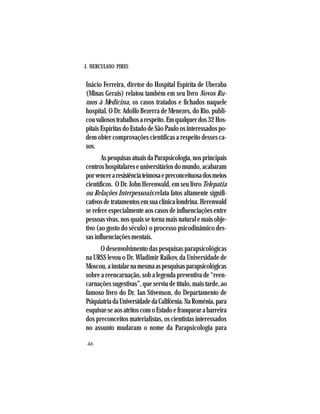 J. HERCULANO PIRES
46
Inácio Ferreira, diretor do Hospital Espírita de Uberaba
(Minas Gerais) relatou também em seu livro Novos Ru-
mos à Medicina, os casos tratados e fichados naquele
hospital. O Dr. Adolfo Bezerra de Menezes, do Rio, publi-
couvaliosostrabalhosarespeito.Emqualquerdos32Hos-
pitais Espíritas do Estado de São Paulo os interessados po-
dem obter comprovações científicas a respeito desses ca-
sos.
AspesquisasatuaisdaParapsicologia,nosprincipais
centroshospitalareseuniversitáriosdomundo,acabaram
porvenceraresistênciateimosaepreconceituosadosmeios
científicos. O Dr. John Herenwald, em seu livro Telepatia
ou Relações Interpessoais relata fatos altamente signifi-
cativosdetratamentosemsuaclínicalondrina.Herenwald
se refere especialmente aos casos de influenciações entre
pessoas vivas, nos quais se torna mais natural e mais obje-
tivo (ao gosto do século) o processo psicodinâmico des-
sas influenciações mentais.
O desenvolvimento das pesquisas parapsicológicas
na URSS levou o Dr. Wladimir Raikov, da Universidade de
Moscou,ainstalarnamesmaaspesquisasparapsicológicas
sobre a reencarnação, sob a legenda preventiva de “reen-
carnações sugestivas”, que serviu de título, mais tarde, ao
famoso livro do Dr. Ian Stivenson, do Departamento de
PsiquiatriadaUniversidadedaCalifórnia.NaRomênia,para
esquivar-seaosatritoscomoEstadoefranquearabarreira
dos preconceitos materialistas, os cientistas interessados
no assunto mudaram o nome da Parapsicologia para
 