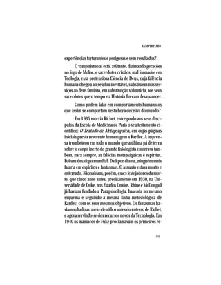 VAMPIRISMO
49
experiências torturantes e perigosas e sem resultados?
O vampirismo aí está, aviltante, dizimando gerações
nofogodeMoloc,esacerdotescristãos,malformadosem
Teologia, essa pretensiosa Ciência de Deus, cuja falência
humana chegou ao seu fim inevitável, substituem nos ser-
viçosaodeusfaminto,emsubstituiçãovoluntária,aosseus
sacerdotes que o tempo e a História fizeram desaparecer.
Como podem falar em comportamento humano os
que assim se comportam nesta hora decisiva do mundo?
Em 1935 morria Richet, entregando aos seus discí-
pulos da Escola de Medicina de Paris o seu testamento ci-
entífico: O Tratado de Metapsíquica, em cujas páginas
iniciais presta reverente homenagem a Kardec. A impren-
sa trombeteou em todo o mundo que a última pá de terra
sobre o corpo inerte do grande fisiologista enterrava tam-
bém, para sempre, as falácias metapsíquicas e espíritas.
Foi um desafogo mundial. Dali por diante, ninguém mais
falaria em espíritos e fantasmas. O assunto estava morto e
enterrado. Não sabiam, porém, esses festejadores da mor-
te, que cinco anos antes, precisamente em 1930, na Uni-
versidadedeDuke,nosEstadosUnidos,RhineeMcDougall
já haviam fundado a Parapsicologia, baseada no mesmo
esquema e seguindo a mesma linha metodológica de
Kardec, com os seus mesmos objetivos. Os fantasmas ha-
viamvoltadoaomeiocientíficoantesdoenterrodeRichet,
eagoraservindo-sedosrecursosnovosdaTecnologia.Em
1940 os maníacos de Fuke proclamavam os primeiros re-
 
