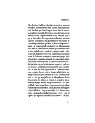 VAMPIRISMO
51
Éden.Comia-se,bebia-se,divertia-seemorria-separauma
eternidadeprazerosamentevazia.Amorteeraanadificação
total, absoluta, que Sartre iria proclamar. Nada de preocu-
paçõestranscendentais.Viveríamoscomolibélulasdeasas
translúcidas e o corpinho leve de inseto. Viver, eis tudo o
que se tinha a fazer. O comportamento humano não tinha
segredos nem opções. Mas, para quebrar essa euforia de
camundongos(sempreaparecemosdesmancha-prazeres),
surgiu em Viena um judeu nebuloso que fabricava uma
almaartificialparaohomem,comtrêspeçasdistintasnuma
só alma verdadeira; o consciente, o subconsciente e o in-
consciente.SigmundFreudtraziaaindanasuaratoeiraum
bando de fantasmas complexos, com nomes gregos. Esse
judeuacaboucomaalegriainfantildoscomportamentistas.
Frio analítico atribuía todas as perturbações humanas à
libidoefaziaconcorrênciadeslavadaaospadresconfesso-
res, tirando a clientela dos confessionários para as poltro-
nas e os sofás das clínicas psicanalíticas. Os ratos começa-
ram a sumir do mercado e foram substituídos por
introjeções e recalques. Descobriu-se que o homem nada
mais era do que um judeu recalcado pelo moralismo
desesperante dos rabinos do Templo de Jerusalém. Não se
podia mais negar a alma, mas provava-se que a sua tran-
qüilidade, bom-senso e bom comportamento dependiam
exclusivamente da liberdade sexual. Estavam abertas para
a Humanidade as comportas salvadoras da liberdade se-
xual e a população mundial começou a crescer com tal
rapidez que o próprio Freud ficou assustado. A salvação,
 