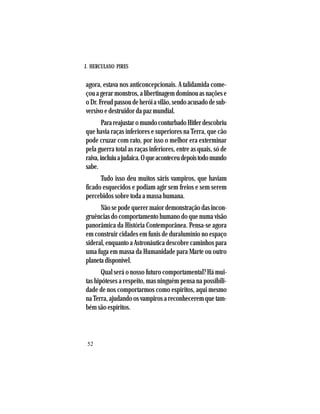 J. HERCULANO PIRES
52
agora, estava nos anticoncepcionais. A talidamida come-
çouagerarmonstros,alibertinagemdominouasnaçõese
oDr.Freudpassoudeheróiavilão,sendoacusadodesub-
versivo e destruidor da paz mundial.
ParareajustaromundoconturbadoHitlerdescobriu
que havia raças inferiores e superiores na Terra, que cão
pode cruzar com rato, por isso o melhor era exterminar
pela guerra total as raças inferiores, entre as quais, só de
raiva,incluiuajudaica.Oqueaconteceudepoistodomundo
sabe.
Tudo isso deu muitos sáris vampiros, que haviam
ficado esquecidos e podiam agir sem freios e sem serem
percebidos sobre toda a massa humana.
Não se pode querer maior demonstração das incon-
gruências do comportamento humano do que numa visão
panorâmica da História Contemporânea. Pensa-se agora
em construir cidades em funis de duralumínio no espaço
sideral, enquanto a Astronáutica descobre caminhos para
uma fuga em massa da Humanidade para Marte ou outro
planetadisponível.
Qual será o nosso futuro comportamental? Há mui-
tas hipóteses a respeito, mas ninguém pensa na possibili-
dade de nos comportarmos como espíritos, aqui mesmo
na Terra, ajudando os vampiros a reconhecerem que tam-
bém são espíritos.
 