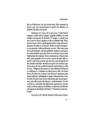 VAMPIRISMO
55
das as Civilizações, até aos nossos dias. Dele emanam as
forças que nos movimentam no palco do Mundo, da
dialética da vida e da morte.
Tentemos ver como ela se processa. A vida flui do
sangue e a alma está no sangue, segundo a Bíblia e as mais
antigas concepções do homem. O sangue é o poder que
nos conserva vivos e ligados a toda a realidade vital. Vivos,
pertencemos a Terra, participamos dela e nela sofremos e
gozamos de todos os seus bens. Todos os males desapare-
cem enquanto a vida predomina em nós. Mas basta uma
breve perturbação, um desequilíbrio orgânico, uma gran-
de contrariedade, para que bens terrenos percam o valor
habitualquelhesdamos.Nessesmomentosacriaturamais
feliz, mais apegada a Terra sente o anseio de uma vida su-
perior e não raro percebe que vivemos como hóspedes de
um mundo estranho. Bastaria isso para nos mostrar que
precisamos de um condicionamento especial para a vida
terrena. Ahipnosedosprazeresedassatisfaçõesefêmeras
se enfraquece e voltamos os olhos para o Alto. Os freios
duros da vida nos revelam a sua dureza e ansiamos pela
transcendência,substituindooapegoàvidapelabuscaexis-
tencial. É na sucessão desses momentos que nos prepara-
mos para libertação das ilusões condicionantes. Se não
ouvirmos o chamado das hipóstases superiores, em que
voam as almas viajoras de Plotino, aceitaremos facilmente
aproposiçãodesoladoradeSartre:“Ohomeméumafrus-
tração”.
Um pouco de reflexão bastaria então para vermos,
 