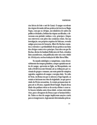 VAMPIRISMO
59
rios líricos de leite e mel de Canaã. O sangue excedente
das virgens foi muito útil nas práticas da Goécia ou Magia
Negra, com que os clérigos, nos tabuleiros de xadrez da
políticaeclesiástica,bebiamdasvirgenssacrificadas,ede-
voravam sem piedade rainhas e reis, príncipes e bispos
nos entreveros com piões das cavalarias reinós. Em sua
investigação, nos próprios arquivos do Vaticano, revendo
antigos processos de bruxaria, Albert De Rochas consta-
tou a extensão e a profundidade dessas práticas nas lutas
dos clérigos contra reis e príncipes. Essa obra em que De
Rochas,diretordoInstitutoPolitécnicodeParis,relembra
fatos assombrosos, está publicada entre nós com o título
de A Feitiçaria, em boa tradução de Júlio Abreu Filho.
No mundo mitológico o vampirismo, como desen-
volvimentodostemposprimitivos,sempreapoiadonosmi-
tos de sangue, apresenta no Egito, na Mesopotâmia, em
todo o Fértil Crescente Oriental, até as civilizações pré-ra-
cionaisdegregoseromanos,umvastopaineldevampiros
sagrados, sugadores de sangue e energias vitais. No culto
de Vesta, em Roma em que se adorava o Fogo Sagrado, as
vestais se iniciavam nos ritos da virgindade, ao que parece
vindo da Pérsia zoroastrina. As vestais permaneciam vir-
gens até os 30 anos, segundo Benét Sanglé. Depois dessa
idade elas podiam retirar-se do serviço divino e casar-se.
Se fossem violadas antes dessa idade, seriam enterradas
vivas, para o desagravo da Deusa a que se haviam dedica-
do. Todos os ritos do sangue implicavam sanções cruéis
para os trangressores, logicamente determinadas pela na-
 