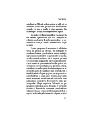 VAMPIRISMO
63
ectoplásmicas.ACiênciapreferiadeclarar-sefalidaanteos
fenômenos paranormais, que hoje estão definitivamente
provados em todo o mundo, servindo nas mãos dos
incientes para trapaças e chantagens de toda espécie.
Não bastou esse fracasso científico, essa bancarrota
dos métodos experimentais, com suas conseqüências
aviltantes,paradespertardamodorraoscientistaseospro-
fissionais de formação científica, de sua estranha alergia
ao futuro.
Os morcegos gostam da penumbra e da solidão das
torres, nas igrejas e nas catedrais. Nas metrópoles do
mundo atual eles escapam à noite de seus esconderijos
sagrados e às vezes invadem os apartamentos de luxo dos
arranha-céus mais próximos. Mas os vampiros, que saem
dos esconderijos psíquicos das torres da ignorância ilus-
tradaeinvademosapartamentosdeluxodosquadrosuni-
versitários e descem aos tugúrios da ignorância pobretã,
estimulam o mercado espúrio das clínicas elegantes, e até
mesmo dos antros da charlatanice mais deslavada. Ante a
desvalorização dos dogmas igrejeiros, os clérigos mais es-
pertos bandeiam-se para o campo científico, alvoroçados
com as perspectivas novas do mercado rendoso das curas
paranormais. É uma récua de aventureiros leigos que
acompanha a falange vampiresca. Onde estão, em que
furnasseesconderamosbravosdefensoresdopatrimônio
científico da Humanidade, arduamente conquistado nos
últimos séculos, ao peso de sacrifícios e riscos de toda a
espécie?Acobertadospelasimunidadesreligiosasoupelos
 