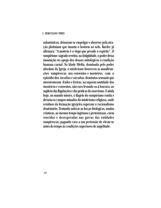 J. HERCULANO PIRES
66
subatômicas, deixaram-se empolgar e absorver pela atra-
ção plotiniana que imanta o homem ao solo. Kardec já
afirmara: “A matéria é o visgo que prende o espírito”. O
vampirismo sagradorevelou,naAntigüidade,opoderdessa
imantação no apego dos deuses mitológicos à condição
humana carnal. Na Idade Média, dominada pelo poder
absoluto da Igreja, o misticismo favoreceu as manifesta-
ções vampirescas nos conventos e mosteiros, com o
episódio dos íncubus e súcubus, demônios sensuais que
atormentavam frades e freiras, na suposta santidade dos
mosteiros e conventos, não raro levando-os à loucura, ao
suplíciodasflagelaçõesedaspráticasdoexorcismo.Eainda
hoje, no mundo inteiro, o flagelo do vampirismo ronda e
devasta os campos minados do misticismo religioso, onde
resíduos da formação igrejeira superam o racionalismo
doutrinário.Tentandosufocarasforçasbiológicas,muitas
criaturas,aomesmotempoingênuasepretensiosas,caem
vencidas e desesperadas nas garras das entidades
vampirescas, pagando caro a sua pretensão de elevar-se
antes do tempo às condições superiores de angelitude.
 