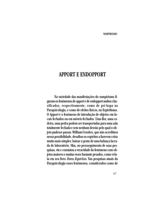 VAMPIRISMO
67
APPORT E ENDOPPORT
Na variedade das manifestações do vampirismo fi-
guramosfenômenosdeapportedeendopportambosclas-
sificados, respectivamente, como de psi-kapa na
Parapsicologia, e como de efeitos físicos, no Espiritismo.
O Apport é o fenômeno de introdução de objetos em lo-
cais fechados ou em móveis fechados. Uma flor, uma ca-
deira, uma pedra podem ser transportadas para uma sala
totalmente fechada e sem nenhum desvão pelo qual o ob-
jeto pudesse passar. William Crookes, que não acreditava
nessa possibilidade, desafiou os espíritos a fazerem coisa
muito mais simples: baixar o prato de uma balança lacra-
da de laboratório. Mas, no prosseguimento de suas pes-
quisas,viueconstatouaveracidadedofenômenocomob-
jetos maiores e muitas vezes bastante pesados, como rela-
ta em seu livro Fatos Espíritas. Nas pesquisas atuais da
Parapsicologia esses fenômenos, considerados como de
 