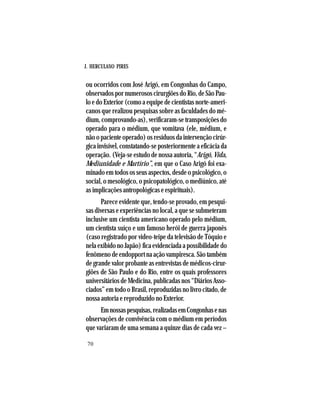J. HERCULANO PIRES
70
ou ocorridos com José Arigó, em Congonhas do Campo,
observados por numerosos cirurgiões do Rio, de São Pau-
lo e do Exterior (como a equipe de cientistas norte-ameri-
canos que realizou pesquisas sobre as faculdades do mé-
dium, comprovando-as), verificaram-se transposições do
operado para o médium, que vomitava (ele, médium, e
nãoopacienteoperado)osresíduosdaintervençãocirúr-
gica invisível, constatando-se posteriormente a eficácia da
operação. (Veja-se estudo de nossa autoria, “Arigó, Vida,
Mediunidade e Martírio”, em que o Caso Arigó foi exa-
minado em todos os seus aspectos, desde o psicológico, o
social, o mesológico, o psicopatológico, o mediúnico, até
as implicações antropológicas e espirituais).
Parece evidente que, tendo-se provado, em pesqui-
sas diversas e experiências no local, a que se submeteram
inclusive um cientista americano operado pelo médium,
um cientista suíço e um famoso herói de guerra japonês
(caso registrado por video-teipe da televisão de Tóquio e
nela exibido no Japão) fica evidenciada a possibilidade do
fenômeno de endopport na ação vampiresca. São também
de grande valor probante as entrevistas de médicos-cirur-
giões de São Paulo e do Rio, entre os quais professores
universitários de Medicina, publicadas nos “Diários Asso-
ciados” em todo o Brasil, reproduzidas no livro citado, de
nossa autoria e reproduzido no Exterior.
Emnossaspesquisas,realizadasemCongonhasenas
observações de convivência com o médium em períodos
que variaram de uma semana a quinze dias de cada vez –
 