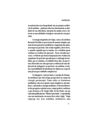 VAMPIRISMO
71
na maioria das vezes hospedando-nos na própria residên-
cia do médium – pudemos observar intensamente as ativi-
dades de sua vida diária, interpela-los muitas vezes e ob-
servarassuasatividadescirúrgicascommaisdecempaci-
entes.
A cirurgia simpatética de Arigó, como a da médium
BernardaTorrúbioseprocessavademaneirasimples,por
meiodeincorporaçõesmediúnicaseimposiçãodasmãos,
sem toque no paciente. Este sentia engulhos, dores leves,
e, quando supunha que ia vomitar, era o médium quem
vomitava os resíduos da operação. Nesse estranho pro-
cesso, é evidente que havia transposição dos resíduos do
organismo do paciente operado para o estômago do mé-
dium, que os vomitava. A realidade desse fato, em que te-
mos observado em cada operação a evidência de uma du-
pla ação de endopport, no paciente e no médium, revela-
nos a possibilidade da introdução de objetos no corpo de
uma pessoa por entidades vampirescas.
O endopport, como já vimos, é um tipo de fenôme-
no mediúnico que abre largas perspectivas no campo da
cirurgia paranormal. Como todos os fenômenos
mediúnicos,nãoserveapenasàaçãovampiresca,mastam-
bém e, sobretudo à cirurgia mediúnica. O desenvolvimen-
to das pesquisas espíritas nesse campo poderá confirmar
o que declarou o Dr. Sérgio Valle, de São Paulo, em sua
entrevistapublicadanos“DiáriosAssociados”ereproduzida
com sua autorização em nosso livro sobre Arigó: “Arigó
emprega nos seus trabalhos mediúnicos uma
 
