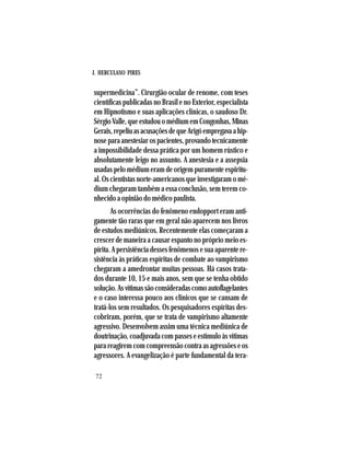 J. HERCULANO PIRES
72
supermedicina”. Cirurgião ocular de renome, com teses
científicas publicadas no Brasil e no Exterior, especialista
em Hipnotismo e suas aplicações clínicas, o saudoso Dr.
SérgioValle,queestudouomédiumemCongonhas,Minas
Gerais,repeliuasacusaçõesdequeArigóempregavaahip-
noseparaanestesiarospacientes,provandotecnicamente
a impossibilidade dessa prática por um homem rústico e
absolutamente leigo no assunto. A anestesia e a assepsia
usadas pelo médium eram de origem puramente espiritu-
al. Os cientistas norte-americanos que investigaram o mé-
dium chegaram também a essa conclusão, sem terem co-
nhecido a opinião do médico paulista.
As ocorrências do fenômeno endopport eram anti-
gamente tão raras que em geral não aparecem nos livros
de estudos mediúnicos. Recentemente elas começaram a
crescer de maneira a causar espanto no próprio meio es-
pírita. A persistência desses fenômenos e sua aparente re-
sistência às práticas espíritas de combate ao vampirismo
chegaram a amedrontar muitas pessoas. Há casos trata-
dos durante 10, 15 e mais anos, sem que se tenha obtido
solução.Asvítimassãoconsideradascomoautoflagelantes
e o caso interessa pouco aos clínicos que se cansam de
tratá-los sem resultados. Os pesquisadores espíritas des-
cobriram, porém, que se trata de vampirismo altamente
agressivo. Desenvolvem assim uma técnica mediúnica de
doutrinação, coadjuvada com passes e estímulo às vítimas
para reagirem com compreensão contra as agressões e os
agressores. A evangelização é parte fundamental da tera-
 