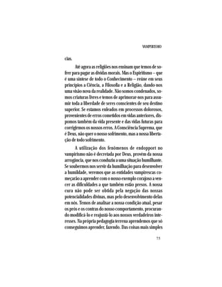 VAMPIRISMO
75
cias.
Até agora as religiões nos ensinam que temos de so-
frer para pagar as dívidas morais. Mas o Espiritismo – que
é uma síntese de todo o Conhecimento – reúne em seus
princípios a Ciência, a Filosofia e a Religião, dando-nos
uma visão nova da realidade. Não somos condenados, so-
mos criaturas livres e temos de aprimorar-nos para assu-
mir toda a liberdade de seres conscientes de seu destino
superior. Se estamos enleados em processos dolorosos,
provenientes de erros cometidos em vidas anteriores, dis-
pomos também da vida presente e das vidas futuras para
corrigirmos os nossos erros. A Consciência Suprema, que
é Deus, não quer o nosso sofrimento, mas a nossa liberta-
ção de todo sofrimento.
A utilização dos fenômenos de endopport no
vampirismo não é decretada por Deus, provém da nossa
arrogância, que nos conduziu a uma situação humilhante.
Se soubermos nos servir da humilhação para desenvolver
a humildade, veremos que as entidades vampirescas co-
meçarãoaaprendercomonossoexemplocorajosoaven-
cer as dificuldades a que também estão presos. A nossa
cura não pode ser obtida pela negação das nossas
potencialidades divinas, mas pelo desenvolvimento delas
em nós. Temos de analisar a nossa condição atual, pesar
os prós e os contras do nosso comportamento, procuran-
do modificá-lo e reajustá-lo aos nossos verdadeiros inte-
resses. Na própria pedagogia terrena aprendemos que só
conseguimos aprender, fazendo. Das coisas mais simples
 