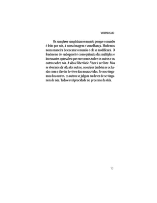 VAMPIRISMO
77
Os vampiros vampirizam o mundo porque o mundo
é feito por nós, à nossa imagem e semelhança. Mudemos
nossa maneira de encarar o mundo e ele se modificará. O
fenômeno de endopport é conseqüência das múltiplas e
incessantesopressõesqueexercemossobreosoutroseos
outros sobre nós. A vida é liberdade. Viver é ser livre. Mas
sevivermosdavidadosoutros,osoutrostambémseacha-
rão com o direito de viver das nossas vidas. Se nos vinga-
mos dos outros, os outros se julgam no dever de se vinga-
rem de nós. Tudo é reciprocidade no processo da vida.
 