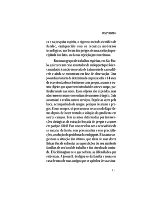 VAMPIRISMO
81
ca e na pesquisa espírita, o rigoroso método científico de
Kardec, enriquecido com os recursos modernos
tecnológicos,noslivramdosperigosdeumaaceitaçãopre-
cipitada dos fatos, ou da sua rejeição preconceituosa.
Em nosso grupo de trabalhos espíritas, em São Pau-
lo, apareceu um caso assustador de endopport que foi en-
caminhadoàsessãoreservadadetratamentodecasosdifí-
ceis e ainda se encontram em fase de observação. Uma
jovemfuncionáriadedeterminadaempresasofrea14anos
de ocorrência desse fenômeno com pregos, arames e ou-
trosobjetosqueaparecemintroduzidosemseucorpo,par-
ticularmente nas mãos. Esses objetos são expelidos, mas
nãoraroencravamenecessitamdesocorrocirúrgico.Guia
automóvel e realiza outros serviços. Expele às vezes pela
boca, acompanhado de sangue, pedaços de arame e pre-
gos. Como sempre, só procurou os recursos do Espiritis-
mo depois de haver tentado a solução do problema em
outros campos. Tem as mãos deformadas por interven-
ções cirúrgicas de extração forçada de pregos e arames
emposiçãodifícil.Essecasorevelou-nosanecessidadede
se encarar de frente, sem preconceitos e sem precipita-
ções, a solução do problema do endopport. É bastante an-
gustiosa a situação das vítimas, que além de suas dores
físicas têm de enfrentar as superstições do seu ambiente
familiar, de seu local de trabalho e dos círculos de amiza-
de. É fácil imaginar-se o que sofrem, as dificuldades que
enfrentam. A jovem R. desligou-se da família e mora em
casa de uma de suas amigas que se apiedou de sua situa-
 
