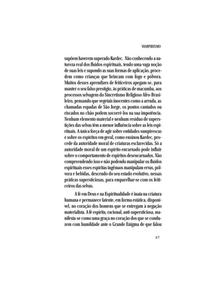 VAMPIRISMO
87
supõemhaveremsuperadoKardec. Nãoconhecendoana-
tureza real dos fluidos espirituais, tendo uma vaga noção
desuasleisesupondoassuasformasdeaplicação,proce-
dem como crianças que brincam com fogo e pólvora.
Muitos desses aprendizes de feiticeiros apegam-se, para
manter o seu falso prestígio, às práticas de macumba, aos
processos selvagens do Sincretismo Religioso Afro-Brasi-
leiro, pensando que vegetais inocentes como a arruda, as
chamadas espadas de São Jorge, os pontos cantados ou
riscados no chão podem socorrê-los na sua impotência.
Nenhum elemento material e nenhum resíduo de supers-
tições das selvas têm a menor influência sobre as leis espi-
rituais. A única força de agir sobre entidades vampirescas
e sobre os espíritos em geral, como ensinou Kardec, pro-
cede da autoridade moral de criaturas esclarecidas. Só a
autoridade moral de um espírito encarnado pode influir
sobre o comportamento de espíritos desencarnados. Não
compreendendo isso e não podendo manipular os fluídos
espirituais esses espíritas ingênuos manipulam ervas, pól-
vora e bebidas, descendo do seu estado evolutivo, nessas
práticas supersticiosas, para emparelhar-se com os feiti-
ceiros das selvas.
A fé em Deus e na Espiritualidade é inata na criatura
humana e permanece latente, em forma estática, disponí-
vel, no coração dos homens que se entregam à negação
materialista. A fé espírita, racional, anti-supersticiosa, ma-
nifesta-se como uma graça no coração dos que se condu-
zem com humildade ante o Grande Enigma de que falou
 