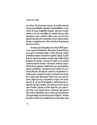 J. HERCULANO PIRES
88
Leon Denis. Essa fé permite avançar, na medida exata das
nossaspotencialidadesespirituais.Semhumildadeeacons-
ciência de nossa fragilidade humana, estaremos sempre
sujeitos a cair nas armadilhas da vaidade tola que todos
possuímos e que a maioria cultiva como erva preciosa,
quandonãopassadeervadaninha.Nessasculturasbastar-
dasqueovampirismonoscolhecomofloresdeguanxuma
das terras estéreis.
Nas ilustrações fotográficas da revista GENTE apare-
ce um expert de Espiritismo, Monsenhor Ernesto Pizoni e
um expert em Parapsicologia, o Padre Quevedo. Ambos
pretendem explicar o fenômeno segundo a Igreja. A quali-
dade de expert em qualquer assunto exige conhecimento
profundo do mesmo e isenção de ânimo, sem nenhum
condicionamento mental e emocional, nenhuma depen-
dência de pressupostos estabelecidos por uma dogmática
oposta ao problema. A posição do clero católico no caso é
universalmente e ferozmente contrária ao Espiritismo. Ci-
entificamente a posição de ambos é, portanto, inaceitável.
Não conhecemos Monsenhor Pizoni, mas, por mais ho-
nesto e digno que seja, sua opinião é sempre a de um ho-
mem de fé, de uma determinada fé suficientemente co-
nhecida em todo o mundo, não tendo por tanto o menor
valor científico. Quanto ao Padre Quevedo, que conhece-
mos bem, é um campeão feroz e altamente agressivo da
luta contra o Espiritismo, que se esforça para transformar
a Parapsicologia em arma dessa guerra inglória. Nenhum
dosdoissacerdotestemcondiçõesparaseapresentarcomo
 