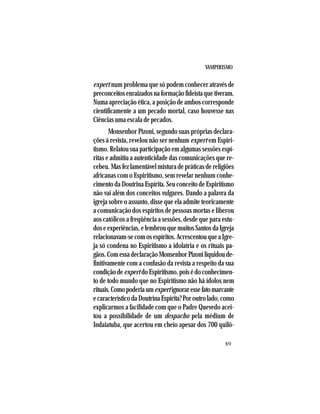 VAMPIRISMO
89
expert num problema que só podem conhecer através de
preconceitosenraizadosnaformaçãofideístaquetiveram.
Numa apreciação ética, a posição de ambos corresponde
cientificamente a um pecado mortal, caso houvesse nas
Ciências uma escala de pecados.
Monsenhor Pizoni, segundo suas próprias declara-
ções à revista, revelou não ser nenhum expert em Espiri-
tismo. Relatou sua participação em algumas sessões espí-
ritas e admitiu a autenticidade das comunicações que re-
cebeu. Mas fez lamentável mistura de práticas de religiões
africanas com o Espiritismo, sem revelar nenhum conhe-
cimento da Doutrina Espírita. Seu conceito de Espiritismo
não vai além dos conceitos vulgares. Dando a palavra da
igreja sobre o assunto, disse que ela admite teoricamente
a comunicação dos espíritos de pessoas mortas e liberou
aos católicos a freqüência a sessões, desde que para estu-
dos e experiências, e lembrou que muitos Santos da Igreja
relacionavam-secomosespíritos.AcrescentouqueaIgre-
ja só condena no Espiritismo a idolatria e os rituais pa-
gãos.ComessadeclaraçãoMonsenhorPizoniliquidoude-
finitivamente com a confusão da revista a respeito da sua
condiçãodeexpertdoEspiritismo,poisédoconhecimen-
to de todo mundo que no Espiritismo não há ídolos nem
rituais.Comopoderiaumexpertignoraressefatomarcante
ecaracterísticodaDoutrinaEspírita?Poroutrolado,como
explicarmos a facilidade com que o Padre Quevedo acei-
tou a possibilidade de um despacho pela médium de
Indaiatuba, que acertou em cheio apesar dos 700 quilô-
 