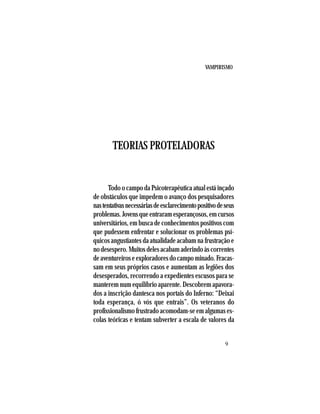 VAMPIRISMO
9
TEORIAS PROTELADORAS
Todo o campo da Psicoterapêutica atual está inçado
de obstáculos que impedem o avanço dos pesquisadores
nastentativasnecessáriasdeesclarecimentopositivodeseus
problemas.Jovensqueentraramesperançosos,emcursos
universitários, em busca de conhecimentos positivos com
que pudessem enfrentar e solucionar os problemas psí-
quicos angustiantes da atualidade acabam na frustração e
no desespero. Muitos deles acabam aderindo às correntes
deaventureiroseexploradoresdocampominado.Fracas-
sam em seus próprios casos e aumentam as legiões dos
desesperados, recorrendo a expedientes escusos para se
manterem num equilíbrio aparente. Descobrem apavora-
dos a inscrição dantesca nos portais do Inferno: “Deixai
toda esperança, ó vós que entrais”. Os veteranos do
profissionalismo frustrado acomodam-se em algumas es-
colas teóricas e tentam subverter a escala de valores da
 
