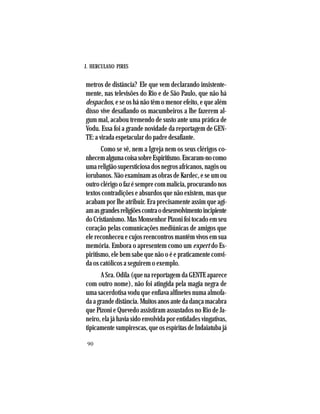 J. HERCULANO PIRES
90
metros de distância? Ele que vem declarando insistente-
mente, nas televisões do Rio e de São Paulo, que não há
despachos, e se os há não têm o menor efeito, e que além
disso vive desafiando os macumbeiros a lhe fazerem al-
gum mal, acabou tremendo de susto ante uma prática de
Vodu. Essa foi a grande novidade da reportagem de GEN-
TE: a virada espetacular do padre desafiante.
Como se vê, nem a Igreja nem os seus clérigos co-
nhecemalgumacoisasobreEspiritismo.Encaram-nocomo
uma religião supersticiosa dos negros africanos, nagôs ou
iorubanos. Não examinam as obras de Kardec, e se um ou
outro clérigo o faz é sempre com malícia, procurando nos
textos contradições e absurdos que não existem, mas que
acabam por lhe atribuir. Era precisamente assim que agi-
amasgrandesreligiõescontraodesenvolvimentoincipiente
do Cristianismo. Mas Monsenhor Pizoni foi tocado em seu
coração pelas comunicações mediúnicas de amigos que
ele reconheceu e cujos reencontros mantêm vivos em sua
memória. Embora o apresentem como um expert do Es-
piritismo, ele bem sabe que não o é e praticamente convi-
da os católicos a seguirem o exemplo.
A Sra. Odila (que na reportagem da GENTE aparece
com outro nome), não foi atingida pela magia negra de
uma sacerdotisa vodu que enfiava alfinetes numa almofa-
da a grande distância. Muitos anos ante da dança macabra
que Pizoni e Quevedo assistiram assustados no Rio de Ja-
neiro, ela já havia sido envolvida por entidades vingativas,
tipicamente vampirescas, que os espíritas de Indaiatuba já
 