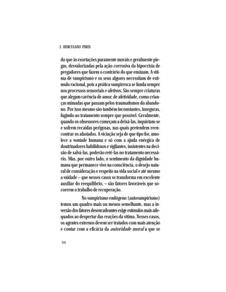 J. HERCULANO PIRES
98
do que às exortações puramente morais e geralmente pie-
gas, desvalorizadas pela ação corrosiva da hipocrisia de
pregadores que fazem o contrário do que ensinam. A víti-
ma de vampirismo e os seus algozes necessitam de estí-
mulo racional, pois a prática vampiresca se funda sempre
nos processos sensoriais e afetivos. São sempre criaturas
que alegam carência de amor, de afetividade, como crian-
ças mimadas que passam pelos traumatismos do abando-
no. Por isso mesmo são também inconstantes, inseguras,
fugindo ao tratamento sempre que possível. Geralmente,
quando os obsessores começam a deixá-las, inquietam-se
e sofrem recaídas perigosas, nas quais pretendem reen-
contrar os afastados. A viciação seja de que tipo for, amo-
lece a vontade humana e só com a ajuda enérgica de
doutrinadores habilidosos e vigilantes, insistentes na deci-
são de salvá-las, poderão retê-las no tratamento necessá-
rio. Mas, por outro lado, o sentimento da dignidade hu-
mana que permanece vivo na consciência, o desejo natu-
ral de consideração e respeito na vida social e até mesmo
a vaidade – que nesses casos se transforma em excelente
auxiliar do reequilíbrio, – são fatores favoráveis que so-
correm o trabalho de recuperação.
No vampirismo endógeno (autovampirismo)
temos um quadro mais ou menos semelhante, mas a in-
versãodosfatoresdesencadeantesexigeestímulosmaisade-
quados ao despertar das reações da vítima. Nesses casos,
os agentes externos devem ser tratados com mais atenção
e contar com a eficácia da autoridade moral a que se
 