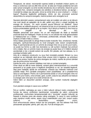 Terapeutul, de obicei, recomandă ruperea totală şi imediată (măcar pentru un
timp) a cordonului care se află intre cei doi. Şi abia aici începe problema.Cel care
este vampir energetic va simţi revolta donatorului de a-l alimenta. Dacă din punct
de vedere fizic, vampirul energetic era sănătos si donatorul bolnav, se ajunge –
invariabil la colaps sau aţa pare. (Unul se simte bine si unul e bolnav! ) – Unde-i
logica? Ruperea legăturilor patologice, dintre cei doi, provoacă automat
dezechilibru la vampirul energetic, trezind protest activ energetic la el
Secretul eliminării acestui comportament este să invăţăm să iubim şi să dăruim
mai mult decât să aşteptăm de la alţii; astfel vom primi o uriaşă cantitate de
energie din Univers. Un vechi proverb spune:”Dăruind vei dobândi”. Darul
suprafiresc se reflectă asupra-ţi, se intoarce la tine ca un bumerang, ca o rază de
lumina proiectatăde oglindă şi te va împlini. Vei fi fericit şi împlinit cu tine însuţi şi
astfel
pregătit
să
dăruieşti
din
nou.
Relaţiile personale sunt pentru noi un set inepuizabil de teste şi totodată
profunde lecţii de întelegere. Poate că nimic nu ne solicită mai mult generozitatea
şi înţelepciunea ca o relaţie – amoroasă, profesională, amicală, filială – orice
implică a fi fată-n-fată cu cineva.
Orice relaţie personală ne atinge fiinţa la toate nivelurile: fizic, emotional, mental,
energetic, spiritual.Interacţiunea la nivel energetic este rareori conştientizată.
Deşi, în permanenţă are loc un schimb de energie între noi şi cei din jurul nostru,
ce poate lua forme cu atât mai dramatice cu cât suntem implicaţi mai profund
intr-o relaţie. Dar un schimb masiv de energie se poate face si în întâlniri absolut
accidentale si de o durată extrem de scurtă. Din păcate, cel mai adesea, nu in
avantajul ambelor părţi.
Arta de a relaţiona constructiv nu ne-a fost niciodată predată. Nimeni nu ne-a
explicat ce se intâmplă când doua fiinţe umane intră in legatura, ce schimburi
subtile se produc înainte de prima strangere de mână, inainte de primul zâmbet
sau de prima privire încruntată.
Inainte de orice, doi oameni stabilesc mai intai un contact energetic.
Chiar dacă se află la mare distantă, simplul gând interacţionează cu o anumită
persoană şi ne poate pune in legătură energetică cu ea. Iar această legatură,
deşi pare inefabilă, lipsită de consistenţă, creează sau intăreste matricea unei
posibile relaţii. Prin canalele energetice avem posibilitatea de a predetermina
story-ul unei legături. Pentru că in permanentă există un circuit energetic intre noi
şi cei din jurul nostru, orice emoţie, gest, cuvânt, acţiune sau atitudine se traduce
in energie care vine spre noi si este emisă de noi.
Când trăim un disconfort pierdem energie, când suntem multumiţi câştigăm
energie.
Cum pierdem energie in cazul unui conflict?
Într-un conflict, neliniştea pe care o trăim tulbură câmpul nostru energetic. În
funcţie de natura conflictului (sentimental, competiţie de valori, concurenţă
profesională, confruntare temperamentală etc.) “ancorele” acestor tulburări se
fixează in diverse zone ale acestui câmp energetic. În cazul în care conflictul
este menţinut multă vreme, apare riscul materializării unor boli, corpul nostru
suferind
un
dezechilibru
energetic
cronic.
Sunt arhicunoscute cateva moduri de furt energetic, cel mai adesea hoţii fiind
persoanele apropiate: părinţi, şefi, soţi, etc. Furt de energie prin:

 