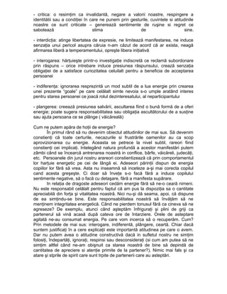 - critica: o resimţim ca invalidantă, negare a valorii noastre, respingere a
identitătii sau a condiţiei în care ne punem prin gesturile, cuvintele si atitudinile
noastre ce sunt criticate – generează sentimente de ruşine si regret ce
sabotează
stima
de
sine.
- interdicţia: atinge libertatea de expresie, ne limitează manifestarea, ne induce
senzaţia unui pericol asupra căruia n-am căzut de acord că ar exista, neagă
afirmarea liberă a temperamentului, opreşte libera iniţiativă
- interogarea: hărţuieşte printr-o investigaţie indiscretă ce reclamă subordonare
prin răspuns – orice intrebare induce presiunea răspunsului, crează senzaţia
obligaţiei de a satisface curiozitatea celuilalt pentru a beneficia de acceptarea
persoanei
- indiferenţa: ignorarea resprezintă un mod subtil de a lua energie prin crearea
unei prezente “goale” pe care celălalt simte nevoia s-o umple aratând interes
pentru starea persoanei ce joacă rolul dezinteresatului, al neparticipantului
- plangerea: creează presiunea salvării, ascultarea fiind o bună formă de a oferi
energie; poate sugera responsabilitatea sau obligaţia ascultătorului de a susţine
sau ajuta persoana ce se plânge ( văicăreală)
Cum ne putem apăra de hoţii de energie?
În primul rând să nu devenim obiectul atitudinilor de mai sus. Să devenim
constienţi că toate certurile, necazurile si frustrările oamenilor au ca scop
aprovizionarea cu energie. Aceasta se petrece la nivel subtil, rareori fiind
constienţi cei implicaţi. Intelegând natura profundă a acestor manifestări putem
zâmbi când se încearcă antrenarea noastră in conflice, bârfe, văicăreli, judecăţi,
etc. Persoanele din jurul nostru arareori constientizează că prin comportamentul
lor harţuie energetic pe cei de lângă ei. Adeseori părinţii dispun de energia
copiilor lor fără să vrea. Asta nu inseamnă să inceteze a-şi mai corecta copilul
cand acesta greşeşte. Ci doar să înveţe s-o facă fără a induce copilului
sentimente negative, să o facă cu detaşare, fără a manifesta supărare.
In relaţia de dragoste adeseori cedăm energie fără să ne-o ceară nimeni.
Nu este responsabil celălalt pentru faptul că am pus la dispoziţia sa o cantitate
apreciabilă din forţa şi vitalitatea noastră. Nici nu-şi dă seama, apoi, că dispune
de ea simţindu-se bine. Este responsabilitatea noastră să învăţăm să ne
menţinem integritatea energetică. Când ne pierdem tonusul fără ca cineva să ne
agreseze? De exemplu, atunci când aşteptăm înfriguraţi şi plini de griji ca
partenerul să vină acasă după cateva ore de întarziere. Orele de asteptare
agitată ne-au consumat energia. Pe care vom incerca să o recuperăm. Cum?
Prin metodele de mai sus: interogare, indiferentă, plângere, ceartă. Chiar dacă
suntem justificaţi în a cere explicaţii este importantă atitudinea pe care o avem.
Dar nu putem avea o atitudine constructivă dacă in sufletul nostru ne simţim
folosiţi, îndepartăţi, ignoraţi, respinsi sau desconsideraţi (si cum am putea să ne
simţim altfel când ne-am obişnuit ca starea noastră de bine să depindă de
cantitatea de apreciere si atenţie primite de la partener?). Nimic mai fals şi ca
atare şi stprile de spirit care sunt trpite de partenerii care au asteptări.

 