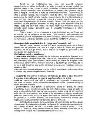 Tonul ne va trăda teama sau furia .Iar această atitudine
neconstructivă constituie la rândul ei un atac energetic la adresa celuilalt, ea
indicând modul in care operam in relaţie, poziţia fată de partener la acel moment.
În mod normal, partenerul se va apăra atacând la rândul lui sau ignorându-ne. Şi
totul a început… de la felul in care am interpretat întarzierea – traducând-o în
atac la adresa noastră, desconsiderare, lipsă de iubire. Noi proiectăm asupra
partenerilor de viată frustrarile noastre, lipsa de iubire de sine. Semnificaţia pe
care am dat-o gestului partenerului creează in mintea noastra un scenariu.
Asteptarea înfrigurată amplifică acest scenariu. Si cum iubiţii sunt legaţi prin fire
invizibile, cel mai probabil partenerul va simţi de pe drum tensiunea care s-a
creat. Poate fără să-şi dea seama, va amâna momentul întoarcerii acasă sau
soseşte (deşi iubeşte persoana care îl aşteaptă) manifestând o iritare
inexplicabilă.
Şi jocul poate continua prin ceartă, acuzaţii, indiferentă, regrete.Si aşa unii
se imbată, alţii se refugiază la alte femei. Când oamenii devin constienţi de
REALITATE jocurile inconştiente şi murdare încetează.Partenerii devin constienţi
de frumuseţea vieţii şi au controlul asupra stărilor de spirit.Devin Creatori.....
De unde ne luăm energia fără să îi „vampirizăm” pe cei din jur?
Fiecare om se naste cu rezerve suficiente de energie pentru a trăi. Dacă
uneori însă ne permitem luxul de a o risipi in conflicte, emoţii sau gânduri
negative, ce ne pun pe minus, atunci trebuie să învăţăm să generăm la loc
energia de care avem nevoie.
Sunt câteva soluţii în acest sens :
- rugaciunea, meditaţia - rugăciunile de mulţumire au rezultate. Oamenii sunt
invăţaţi să ceară ceva prin rugăciune.Când cerem ceva prin rugăciune punem de
fapt în evidenţă ceea ce nu avem.Si creăm condiţii să primim tot mai puţin.Când
cerem ceva considerăm că merităm mai mult şi îl judecăm pe Dumnezeu de ce
nu ne-a dat. Universul este astfel conceput că nu primim niciodata mai puţin
decât merităm.
- bucuria: este o sursă uriaşa de energie – râsul, seninătatea, mulţumirea calmă
a propriei vieţi ne oferă în permanenţă vitalitate
- exuberanţa, minunarea, încantarea si incitarea pe care le aduc întâlnirile
frumoase, proiectele care ne inspiră, evenimentele ce ne animă
- iubirea: cea mai pură, mai înaltă şi complexa forma de energie, cu puterea cea
mai mare de a crea - vorbim aici de iubirea neconditioanata, care este si singura
forma de iubire autentică...
- generozitatea: actul dăruirii, al comuniunii create de oferire, ne aduce
instantaneu înapoi (prin bucuria celui ce primeşte) energia pe care am dat-o si
ceva in plus datorită fericirii pe care am generat-o! aici se arată cât de important
este să mulţumim când am fost ajutaţi şi de asemenea sp ajutpm atunci când
persoana şi-a formulat dorinţa de a primi ajutor (verbal sau în altă formă) altfel nu
se generează o reacţie autentică de recunoştinţă; recunoştinta nefiind utilă
orgoliului donatorului ci smereniei demne a celui ce primeşte.
Schimburile de energie între oameni sau între om şi mediu sunt inevitabile
si necesare. Spre deosebire de cele involuntare, în transferurile conştientizate,
autoprotecţia nu este cea mai bună soluţie, pentru că ea ar putea conduce,
treptat, la izolare de ceilalţi oameni si chiar de mediu. In unele situaţii dăm, iar in
altele primim energie, fie ca aceasta este "bună" sau "rea".

 