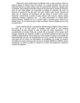 Calea de a pune capăt tuturor conflictelor este o cale interioară. Când se
aşterne pacea în interior nimic din exterior nu o poate perturba. Nici cea mai
puternică furtună nu poate afecta viaţa din profunzimile oceanului. Agitaţia este
la periferie. Dacă trăieşti la periferie starea ta de spirit este la cheremul vânturilor
care vin din toate părţile. Ce înseamnă să trăieşti la periferie? Să crezi că
fericirea si bucuria îţi vine din afarţ : din bani, maşini, case, funcţii, partener de
viată, etc. Ar însemna că Dumnezeu să dea acces la comori numai unora.
Coboară in profunzime si acolo vei găsi esenţa vietii: bucuria, pacea, iubirea
adevaratţ, iertarea, împlinirea, etc.
"O viata necercetată nu merită trăită",
spunea Seneca. Întelepţii nici nu o numesc viaţă, o numesc somn. Când Tu nu
trăieşti Viaşa, nu ai control asupra a ceea ce trăieşti, Viata te trăieşte pe tine. Esti
la cheremul ei.
Acest material aduce o perspectiva diferită asupra relaţiilor inter-umane si
are darul de a ne trezi pentru a intelege modul subtil in care acestea
functionează de fapt. Soluţia nu este să fugim din calea "agresorilor" ci să
constientizăm că suntem fiinţe de Lumină, să ne bucurăm că ne putem primi
energia necesară, să mulţumim Tatălui si să trimitem gânduri de bine spre toti
ceilalti pe ideea facă-se voia ta Doamne. Cand suntem in mijlocul unei situaţii din
cele prezentate mai sus, să constientizăm cum vine o ploaie de Lumină si Iubire
care trece prin tot corpul, ca niste lasere, ne protejează, ne curaţă, ne vindecă,
ne înalţă şi se duce ca bine şi spre cei din jur. Energia IUBIRII si LUMINII, natura
Creatorului, nu intră în conflict cu nimeni si cu nimic. Ea purifică tot, curătă tot,
vindecă tot,inalţă tot.

 