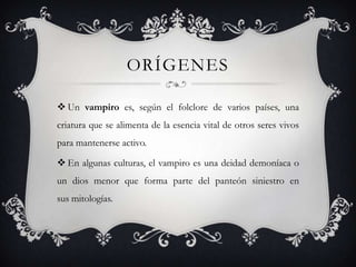 ORÍGENES

 Un vampiro es, según el folclore de varios países, una
criatura que se alimenta de la esencia vital de otros seres vivos
para mantenerse activo.

 En algunas culturas, el vampiro es una deidad demoníaca o
un dios menor que forma parte del panteón siniestro en
sus mitologías.
 