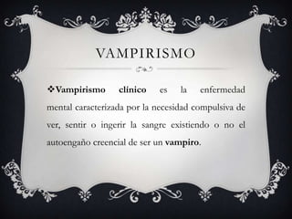 VAMPIRISMO

Vampirismo       clínico    es   la   enfermedad
mental caracterizada por la necesidad compulsiva de
ver, sentir o ingerir la sangre existiendo o no el
autoengaño creencial de ser un vampiro.
 
