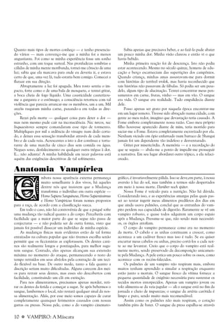 10 a VAMPIRO: A Máscara
Quanto mais tipos de mortes conheço — e tenho presencia-
do vários — mais convenço-me que a minha foi a menos
angustiante. Foi como se minha experiência fosse um sonho
estranho, com um toque surreal. Nas pronfudezas sombrias e
cálidas de minha mente moribunda, tornei-me cônscio de uma
luz; sabia que ela marcava para onde eu deveria ir, e estava
certo de que, uma vez lá, tudo estaria bem comigo. Comecei a
flutuar em sua direção.
Abruptamente a luz foi apagada. Meu rosto sentiu o im-
pacto, forte como o de uma bala de mosquete, e tentei gritar,
a boca cheia de fogo líquido. Uma causticidade cauterizou-
me a garganta e o estômago; a consciência retornou com tal
violência que parecia arrancar-me os membros, um a um. Mil
anzóis rasgaram minha carne, puxando-a em todas as dire-
ções.
Rezei pela morte — qualquer coisa para deter a dor —
mas nem mesmo pude cair na inconsciência. Nec turcos, nec
Inquaesitores sempre comandaram esse tipo de tormento.
Multipliques por mil a ardência do vinagre num dedo corta-
do, e deixes essa sensação transbordar através de cada mem-
bro e de cada veia. Acrescentes a isto a dor contínua e tortu-
rante de uma marcha de cinco dias sem comida ou água.
Negues sono, desfalecimento ou qualquer outra trégua à dor.
E... não adianta! A minha habilidade em tecer palavras está
aquém das exigências descritivas de tal sofrimento.
Sabia apenas que precisava beber, e ao fazê-lo pude abater
um pouco minha dor. Minha visão clareou e então vi o que
havia bebido.
Minha primeira reação foi de descrença. Isto não podia
estar acontecendo. Mesmo no século quinze, homens de edu-
cação e berço escarneciam das supertições dos campônios.
Quando criança, minhas amas assustavam-me para dormir
com histórias do terrível vrolok, mas havia reconhecido que
tais histórias não passavam de fábulas. Só podia ser um pesa-
delo, algum tipo de alucinação. Tentei concentrar meus pen-
samentos em carne, frutas, vinho — mas em vão. O sangue
era vida. O sangue era realidade. Tudo empalidecia diante
dele.
Posso apenas ser grato por naquela época encontrar-me
em um lugar remoto. Tivesse sido abraçado numa cidade, com
gente ao meu redor, imagino que devastação teria causado. A
Fome embota completamente nossa razão. Caso meu próprio
filho houvesse aparecido diante de mim, teria morrido para
saciar-me a Fome. Estava completamente escravizado por ela.
Nenhum viciado em ópio enfurnado num barraco de Shangai
jamais foi um dependente tão indefeso e desventurado.
Gritei por misericórdia. A memória — e a recordação do
que se seguiu — abala-me a ponto de impedir-me prosseguir
a narrativa. Em seu lugar abordarei outro tópico, a ela relaci-
onado.
Anatomia Vampírica
mbora nossa aparência externa permaneça
muito semelhante à dos vivos, há aqueles
dentre nós que insistem que a Mudança
transforma o indivíduo em outra espécie —
Homo Sapiens Sanguineus, Homo Sapientissimus
e Homo Vampiricus foram nomes propostos
para a raça, de acordo com a classificação sueca.
Em todo o caso, não há controvérsia de que a psiquê sofre
uma mudança tão radical quanto a do corpo. Perceberás com
facilidade que a maior parte do que se segue não passa de
conjecturas — e não poderia ser de outra forma, visto que
jamais foi possível dissecar um indivíduo de minha espécie.
As mudanças físicas mais evidentes estão de tal forma
enraizadas na cultura popular que não tivemos escolha senão
permitir que os ficcionistas as explorassem. Os dentes cani-
nos são realmente longos e pontiagudos, para melhor suga-
rem sangue. Contudo, eles apenas alcançam sua extensão
máxima no momento do ataque, permanecendo o resto do
tempo retraídos em seus alvéolos pela contração de um teci-
do flexível na base. De outro modo, tanto a fala quanto a
discrição seriam muito dificultadas. Alguns carecem dos mei-
os para retrair seus dentes, mas esses são descobertos com
facilidade, constituindo um clã em extinção.
Para nos alimentarmos, precisamos apenas morder, reti-
rar os dentes da ferida e começar a sugar. Se após bebermos o
sangue, lambermos o local, não restará qualquer sinal da nos-
sa alimentação. Aliás, por esse meio somos capazes de curar
completamente quaisquer ferimentos causados com nossas
garras ou presas. Nossa pele, como a do vampiro cinemato-
gráfico, é invariavelmente pálida. Isso se deve,em parte, à nossa
aversão à luz do sol, mas também a termos sido despertados
em meio à nossa morte. Darüber noch später.
Nossa Fome é veículo para a nutrição. Não há dúvida.
Considerando isso, e as experiências amargas pelas quais pas-
sei ao tentar ingerir meus alimentos prediletos dos dias em
que ainda usava pulmões, concluí que as entranhas do vam-
piro perdem sua capacidade de digestão. Raramente se vê um
vampiro robusto, e quase todos adquirem um corpo esguio
após a Mudança. Presume-se que, não sendo mais necessári-
os, os órgãos atrofiam.
O corpo do vampiro permanece como era no momento
da morte. O cabelo e as unhas continuam a crescer, como
acontece a um cadáver fresco mas isso é tudo. Se eu quiser
encurtar meus cabelos ou unhas, preciso cortá-los a cada noi-
te ao me levantar. Creio que o corpo do vampiro está real-
mente morto, sendo preservado da decomposição unicamen-
te pela Mudança. A pele estica um pouco sobre os ossos, como
acontece com os recém-falecidos.
Os pulmões de um vampiro não respiram mais, embora
muitos tenham aprendido a simular a respiração enquanto
estão junto a mortais. O sangue fresco da vítima fornece a
pequena quantidade de oxigênio necessária para sustentar os
tecidos mortos entorpecidos. Apenas um vampiro jovem ou
tolo alimenta-se da veia jugular — ali o sangue está no fim da
jornada e cheio de impurezas; o sangue da artéria carótida é
limpo e puro, sendo muito mais recomendável.
Assim como os pulmões não mais respiram, o coração
também pára de bater. O sangue da presa espalha-se através
 
