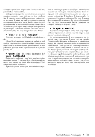 a 101
sonagens forjarem seus próprios elos e conceda-lhes res-
ponsabilidade para mantê-los.
Cada personagem precisa encontrar-se com os outros
em algum momento, e seria ideal que esse fosse em algum
tipo de encontro memorável. Esses encontros podem ocor-
rer aos pares, de modo que cada personagem possua um
relacionamento único com um ou dois dos outros, ou você
pode fazer todos se encontrarem ao mesmo tempo. Não é
aconselhável que se espere o jogo começar para apresentar
os personagens. Geralmente é melhor consolidar um rela-
cionamento entre eles antes da ação ficar tensa demais.
• Onde é o seu refúgio?
Onde o seu personagem vive? Onde ele se esconde durante o
dia?
Alguns Membros possuem uma casa de verdade na qual
residem, enquanto outros possuem um local particular nos
esgotos onde se escondem. Outros, particularmente os mais
paranóicos, possuem muitos lugares secretos onde possam
passar o dia.
• Quais são os seus campos de
caça habituais?
De quem você se alimenta, e onde? Você possui um domínio
que procure proteger? O seu campo de caça favorito é usado por
outros? Você compete com outros pelas mesmas fontes? Você
sempre mata quando se alimenta?
É provável que um personagem mantenha fontes regu-
Capítulo Cinco: Personagens
lares de alimentação perto de seu refúgio. Admite-se que
enquanto um personagem permanecer próximo de seu re-
fúgio, ele pode alimentar-se normalmente, não sendo ne-
cessário nenhum tipo de jogada ou de interpretação. No
entanto, você precisa especificar qual é a fonte de sangue
do personagem. Ele se alimenta dos internos de um asilo?
Caça em clubes todas as noites? Recebe criancinhas em
casa para tomar lições de piano à noite?
• O que o motiva?
Você possui inimigos? Alguém contra quem deseje vingan-
ça? Possui algum desejo em retornar à sua vida antiga? O que é
que você busca mais avidamente?
As motivações primárias de seus personagens são es-
senciais para a compreensão de quem e do quê eles são.
Depois que eles deixam de ser humanos, as prioridades e
padrões dos vampiros costumam mudar, normalmente de
forma drástica. Coisas que um dia foram importantes não
são mais, e novos valores tornam-se essenciais em suas vi-
das. Se você quiser possuir um personagem realista e com-
pleto, deve primeiro ter uma compreensão do que o moti-
va e do que o impede de mergulhar na depressão e na total
falta de propósito (o que também pode ser interessante para
jogar — simplesmente decida que o seu personagem não
possui nenhuma motivação). A sua Natureza e o seu Com-
portamento podem ser muito úteis para determinar suas
motivações.
 