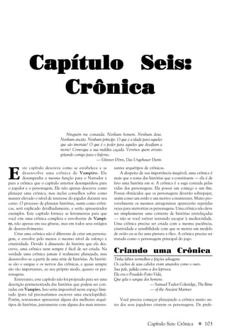 a 103
Capítulo Seis:Capítulo Seis:Capítulo Seis:Capítulo Seis:Capítulo Seis:
CrônicaCrônicaCrônicaCrônicaCrônica
E
ste capítulo descreve como se estabelece e se
desenvolve uma crônica de Vampiro. Ele
desempenha a mesma função para o Narrador e
para a crônica que o capítulo anterior desempenhou para
o jogador e o personagem. Ele não apenas descreve como
planejar uma crônica, mas inclui conselhos sobre como
manter elevado o nível de interesse do jogador durante seu
curso. O processo de planejar histórias, assim como crôni-
cas, será explicado detalhadamente, e serão apresentados
exemplos. Este capítulo fornece as ferramentas para que
você crie uma crônica completa e envolvente de Vampi-
ro, não apenas em sua gênese, mas em todos seus estágios
de desenvolvimento.
Criar uma crônica não é diferente de criar um persona-
gem, e envolve pelo menos o mesmo nível de esforço e
criatividade. Devido à dimensão da história que ela des-
creve, uma crônica nem sempre é fácil de ser criada. Na
verdade uma crônica jamais é realmente planejada, mas
desenvolve-se a partir de uma série de histórias. As históri-
as são o sangue e os nervos das crônicas, e quase sempre
são tão importantes, ao seu próprio modo, quanto os per-
sonagens.
Entretanto, este capítulo não foi projetado para ser uma
descrição pormenorizada das histórias que podem ser con-
tadas em Vampiro. Isso seria impossível neste espaço limi-
tado (para tal precisaríamos escrever uma enciclopédia).
Porém, tentaremos apresentar alguns dos melhores arqué-
tipos de histórias, juntamente com alguns dos mais interes-
santes arquétipos de crônicas.
A despeito de sua importância inegável, uma crônica é
mais que a soma das histórias que a constituem — ela é de
fato uma história em si. A crônica é a saga contada pelas
vidas dos personagens. Ela possui um começo e um fim.
Possui obstáculos que os personagens deverão sobrepujar,
assim como um estilo e um motivo consistentes. Muito pro-
vavelmente os mesmos antagonistas aparecerão repetidas
vezes para aterrorizar os personagens. Uma crônica não deve
ser simplesmente uma corrente de histórias entrelaçadas
— não se você estiver tentando escapar à mediocridade.
Uma crônica precisa ser criada com a mesma paciência,
criatividade e sensibilidade com que se monta um modelo
de avião ou se faz uma pintura a óleo. A crônica precisa ser
tratada como o personagem principal do jogo.
Criando uma Crônica
Tinha lábios vermelhos e feições selvagens.
Os cachos de seus cabelos eram amarelos como o ouro.
Sua pele, pálida como a dos leprosos.
Ela era o Pesadelo-Feito-Vida,
Que gela o sangue dos homens.
— Samuel Taylor Coleridge, The Rime
— of the Ancient Mariner
Você precisa começar planejando a crônica muito an-
tes dos seus jogadores criarem os personagens. De prefe-
Ninguém me comanda. Nenhum homem. Nenhum deus.
Nenhum ancião. Nenhum príncipe. O que é a idade para aqueles
que são imortais? O que é o poder para aqueles que desafiam a
morte? Convoque a sua maldita caçada. Veremos quem arrasto
gritando comigo para o Inferno.
— Günter Dörn, Das Ungeheuer Darin
Capítulo Seis: Crônica
 