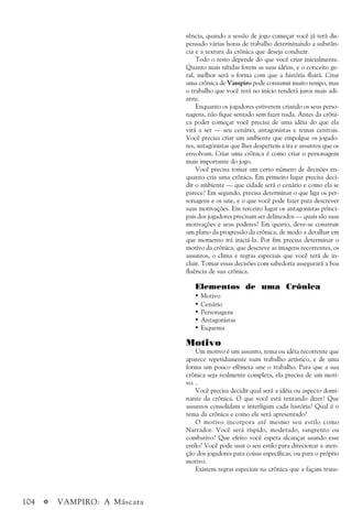 104 a VAMPIRO: A Máscara
rência, quando a sessão de jogo começar você já terá dis-
pensado várias horas de trabalho determinando a substân-
cia e a textura da crônica que deseja conduzir.
Todo o resto depende do que você criar inicialmente.
Quanto mais nítidas forem as suas idéias, e o conceito ge-
ral, melhor será a forma com que a história fluirá. Criar
uma crônica de Vampiro pode consumir muito tempo, mas
o trabalho que você terá no início renderá juros mais adi-
ante.
Enquanto os jogadores estiverem criando os seus perso-
nagens, não fique sentado sem fazer nada. Antes da crôni-
ca poder começar você precisa de uma idéia do que ela
virá a ser — seu cenário, antagonistas e temas centrais.
Você precisa criar um ambiente que empolgue os jogado-
res, antagonistas que lhes despertem a ira e assuntos que os
envolvam. Criar uma crônica é como criar o personagem
mais importante do jogo.
Você precisa tomar um certo número de decisões en-
quanto cria uma crônica. Em primeiro lugar precisa deci-
dir o ambiente — que cidade será o cenário e como ela se
parece? Em segundo, precisa determinar o que liga os per-
sonagens e os une, e o que você pode fazer para descrever
suas motivações. Em terceiro lugar os antagonistas princi-
pais dos jogadores precisam ser delineados — quais são suas
motivações e seus poderes? Em quarto, deve-se construir
um plano da progressão da crônica, de modo a detalhar em
que momento irá iniciá-la. Por fim precisa determinar o
motivo da crônica, que descreve as imagens recorrentes, os
assuntos, o clima e regras especiais que você terá de in-
cluir. Tomar essas decisões com sabedoria assegurará a boa
fluência de sua crônica.
Elementos de uma Crônica
• Motivo
• Cenário
• Personagens
• Antagonistas
• Esquema
Motivo
Um motivo é um assunto, tema ou idéia recorrente que
aparece repetidamente num trabalho artístico, e de uma
forma um pouco efêmera une o trabalho. Para que a sua
crônica seja realmente completa, ela precisa de um moti-
vo. .
Você precisa decidir qual será a idéia ou aspecto domi-
nante da crônica. O que você está tentando dizer? Que
assuntos consolidam e interligam cada história? Qual é o
tema da crônica e como ele será apresentado?
O motivo incorpora até mesmo seu estilo como
Narrador. Você será ríspido, moderado, sangrento ou
combativo? Que efeito você espera alcançar usando esse
estilo? Você pode usar o seu estilo para direcionar a aten-
ção dos jogadores para coisas específicas, ou para o próprio
motivo.
Existem regras especiais na crônica que a façam trans-
 