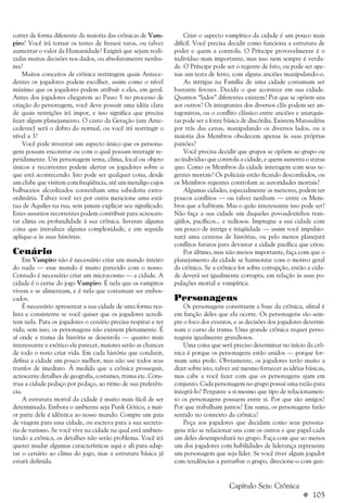a 105
correr de forma diferente da maioria das crônicas de Vam-
piro? Você irá tornar os testes de frenesi raros, ou talvez
aumentar o valor da Humanidade? Exigirá que sejam reali-
zadas muitas decisões nos dados, ou absolutamente nenhu-
ma?
Muitos conceitos de crônica restringem quais Antece-
dentes os jogadores podem escolher, assim como o nível
máximo que os jogadores podem atribuir a eles, em geral.
Antes dos jogadores chegarem ao Passo 5 no processo de
criação do personagem, você deve possuir uma idéia clara
de quais restrições irá impor, e isso significa que precisa
fazer algum planejamento. O custo da Geração (um Ante-
cedente) será o dobro do normal, ou você irá restringir o
nível a 3?
Você pode inventar um aspecto único que os persona-
gens possam encontrar ou com o qual possam interagir re-
petidamente. Um personagem tema, clima, local ou objeto
únicos e recorrentes podem alertar os jogadores sobre o
que está acontecendo. Isto pode ser qualquer coisa, desde
um clube que visitem com freqüência, até um mendigo cujos
balbuceios alcoolizados contenham uma sabedoria extra-
ordinária. Talvez você vez por outra mencione uma está-
tua de Aquiles na rua, sem jamais explicar seu significado.
Estes assuntos recorrentes podem contribuir para acrescen-
tar clima ou profundidade à sua crônica. Invente alguma
coisa que introduza alguma complexidade, e em seguida
aplique-a às suas histórias.
Cenário
Em Vampiro não é necessário criar um mundo inteiro
do nada — esse mundo é muito parecido com o nosso.
Contudo é necessário criar um microcosmo — a cidade. A
cidade é o cerne do jogo Vampiro. É nela que os vampiros
vivem e se alimentam, e é nela que costumam ser embos-
cados.
É necessário apresentar a sua cidade de uma forma rea-
lista e consistente se você quiser que os jogadores acredi-
tem nela. Para os jogadores o cenário precisa respirar e ter
vida; sem isso, os personagens não existem plenamente. É
aí onde a trama da história se desenrola — quanto mais
interessante e exótico ele parecer, maiores serão as chances
de todo o resto criar vida. Em cada história que conduzir,
defina a cidade um pouco melhor, mas não use todos seus
trunfos de imediato. À medida que a crônica prosseguir,
acrescente detalhes de geografia, costumes, trama etc. Cons-
trua a cidade pedaço por pedaço, ao ritmo de sua preferên-
cia.
A estrutura mortal da cidade é muito mais fácil de ser
determinada. Embora o ambiente seja Punk Gótico, a mai-
or parte dele é idêntica ao nosso mundo. Compre um guia
de viagem para essa cidade, ou escreva para a sua secreta-
ria de turismo. Se você vive na cidade na qual está ambien-
tando a crônica, os detalhes não serão problema. Você irá
querer mudar algumas características aqui e ali para adap-
tar o cenário ao clima do jogo, mas a estrutura básica já
estará definida.
Criar o aspecto vampírico da cidade é um pouco mais
difícil. Você precisa decidir como funciona a estrutura de
poder e quem a controla. O Príncipe provavelmente é o
indivíduo mais importante, mas isso nem sempre é verda-
de. O Príncipe pode ser o regente de fato, ou pode ser ape-
nas um testa de ferro, com alguns anciões manipulando-o.
As intrigas na Família de uma cidade costumam ser
bastante ferozes. Decida o que acontece em sua cidade.
Quantos “lados” diferentes existem? Por que se opõem uns
aos outros? Os integrantes dos diversos clãs podem ser an-
tagonistas, ou o conflito clássico entre anciões e anarquis-
tas pode ser a fonte básica de discórdia. Existem Matusaléns
por trás das cenas, manipulando os diversos lados, ou a
maioria dos Membros obedecem apenas às suas próprias
paixões?
Você precisa decidir que grupos se opõem ao grupo ou
ao indivíduo que controla a cidade, e quem sustenta o status
quo. Como os Membros da cidade interagem com seus re-
gentes mortais? Os policiais estão ficando desconfiados, ou
os Membros regentes controlam as autoridades mortais?
Algumas cidades, especialmente as menores, podem ter
poucos conflitos — ou talvez nenhum — entre os Mem-
bros que a habitam. Mas o quão interessante isso pode ser?
Não faça a sua cidade um daqueles povoadozinhos tran-
qüilos, pacíficos... e tediosos. Impregne a sua cidade com
um pouco de intriga e iniqüidade — assim você impulsio-
nará uma centena de histórias, ou pelo menos planejará
conflitos futuros para devastar a cidade pacífica que criou.
Por último, mas não menos importante, faça com que o
planejamento da cidade se harmonize com o motivo geral
da crônica. Se a crônica for sobre corrupção, então a cida-
de deverá ser igualmente corrupta, em relação às suas po-
pulações mortal e vampírica.
Personagens
Os personagens constituem a base da crônica, afinal é
em função deles que ela ocorre. Os personagens são sem-
pre o foco dos eventos, e as decisões dos jogadores determi-
nam o curso da trama. Uma grande crônica requer perso-
nagens igualmente grandiosos.
Uma coisa que será preciso determinar no início da crô-
nica é porque os personagens estão unidos — porque for-
mam uma prole. Obviamente, os jogadores terão muito a
dizer sobre isto, talvez até mesmo fornecer as idéias básicas,
mas cabe a você fazer com que os personagens ajam em
conjunto. Cada personagem no grupo possui uma razão para
integrá-lo? Pergunte a si mesmo que tipo de relacionamen-
to os personagens possuem entre si. Por que são amigos?
Por que trabalham juntos? Em suma, os personagens farão
sentido no contexto da crônica?
Peça aos jogadores que decidam como seus persona-
gens irão se relacionar uns com os outros e que papel cada
um deles desempenhará no grupo. Faça com que ao menos
um dos jogadores com habilidades de liderança represente
um personagem que seja líder. Se você tiver algum jogador
com tendências a perturbar o grupo, direcione-o com gen-
Capítulo Seis: Crônica
 
