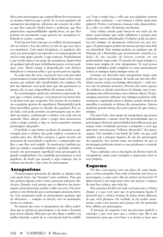 106 a VAMPIRO: A Máscara
tileza para personagens que compartilhem fervorosamente
os mesmos objetivos que a prole. Se os seus jogadores são
anarquistas incorrigíveis, selecione um conceito de crôni-
ca que lhes conceda aliados fortes e poderosos, que lhes
proporcione responsabilidades significativas, ou que lhes
permita ser exatamente o que querem ser: anarquistas re-
belando-se contra o sistema.
Você precisa fazer com que os conflitos do personagem
não se tornem o foco da crônica (a não ser que esse seja o
seu propósito). Com muita freqüência, os jogadores irão
criar seus personagens em separado e só se preocuparão em
uni-los num grupo quando o jogo começar. Normalmente
o que resulta disso é um grupo de anarquistas, desprovidos
de qualquer método para trabalharem juntos ou fazer qual-
quer coisa. Muito tempo é desperdiçado com debates
infindáveis e tortuosos sobre o que acontecerá em seguida.
Se nada mais der certo, você pode fazer com que todos
os personagens já sejam amigos há algum tempo, talvez antes
mesmo que tenham sido transformados em vampiros. Na
pior das hipóteses você pode dizer que eles pertencem ao
mesmo clã, ou que compartilham do mesmo senhor.
Se os personagens ainda não estiverem cooperando de-
pois que a crônica começar, você precisará encontrar mei-
os de fazer com que cooperem. Um sistema de recompen-
sas e punições (pontos de experiência, Humanidade) pode
fazer maravilhas quanto às atitudes dos jogadores. Por ou-
tro lado, você pode permitir aos personagens que se divi-
dam em grupos, continuando a crônica com cada um em
separado. Mais adiante adote o grupo mais interessante
como o grupo central, e faça os outros jogadores criarem
personagens adequados.
O prelúdio é uma forma excelente de preparar os per-
sonagens para a crônica. Isso pode explicar a natureza do
cenário para eles, dar-lhes contatos a quem recorrer em
momentos de necessidade e ajudá-los a compreender me-
lhor o que lhes será exigido. As motivações também po-
dem ser criadas e expandidas durante o prelúdio, transfor-
mando um personagem superficial num personagem de
grande complexidade. Use o prelúdio para preparar os seus
jogadores, de modo que quando a ação começar, eles já
tenham encarnado o tipo certo de personagem.
Antagonistas
Os personagens precisarão de alguém ou alguma coisa
com quem lutar, um “monstro” para combater. Para que
eles tenham alguma coisa a fazer, precisam enfrentar obs-
táculos. Quando você precisa que os objetivos dos perso-
nagens sejam frustrados, ponha o vilão em cena. Um anta-
gonista é um obstáculo que os personagens precisam derro-
tar. Um antagonista pode ser praticamente qualquer tipo
de adversário — vampiro ou mortal, vivo ou inanimado,
astuto ou violento.
Na maioria das vezes os antagonistas são vilões, indiví-
duos que se opõem aos personagens e são maus o bastante
para serem odiados. Mas para que eles dêem o melhor (ou
melhor dizendo, o pior) de si, você precisa fazê-los maléfi-
cos. Com o tempo faça o ódio que seus jogadores nutrem
pelos vilões aumentar — isso tornará a vitória ainda mais
palpável. Porém, você precisa começar cedo, desenvolven-
do o ódio e os vilões de história em história.
Uma crônica inteira pode basear-se em torno de um
único arqui-inimigo que tenha influência e posição para
comandar muitos subordinados. O objetivo pode ser derro-
tar este inimigo, ou meramente sobreviver aos seus ata-
ques. Os personagens podem até mesmo precisar descobrir
sua identidade. Este inimigo poderia ser qualquer um, do
Príncipe até o Matusalém que secretamente controla a ci-
dade; de um caçador de bruxas comum até um
poderosíssimo mago vudu. O conceito de arqui-inimigo é a
forma mais simples de criar antagonistas. Se você possui
inimigos múltiplos, pode complicar as coisas imensamente
(talvez os inimigos sejam inimigos entre si)
Costuma ser divertido fazer antagonistas muito mais
poderosos que os personagens, de modo que eles não obte-
nham sucesso contra seu inimigo diretamente — pelo me-
nos não na primeira tentativa. Decerto eles serão capazes
de combater os aliados mais fracos do inimigo, mas os per-
sonagens não sobreviveriam a um confronto direto. Os per-
sonagens precisam enfrentar seus inimigos poderosos indi-
retamente, angariando pistas e aliados, usando técnicas de
guerrilha e sondando as defesas dos antagonistas. Apenas
mediante grande esforço eles serão capazes de agir contra o
inimigo.
Por outro lado, uma equipe de antagonistas que possua
individualmente o mesmo nível de periculosidade que os
personagens oferecerá oportunidades maravilhosas para que
surjam várias rivalidades pessoais, e permitirá a você que
apresente aterrorizantes “reflexos distorcidos” dos perso-
nagens. Um exemplo é um bando do Sabá, em que cada
membro seja a imagem negativa de um dos personagens
dos jogadores. Isso servirá como um lembrete do que os
personagens poderiam tornar-se caso perdessem o controle
sobre si mesmos.
Veja o apêndice com as descrições de diversos tipos de
antagonistas, assim como exemplos e regras para criar os
seus próprios.
Esquema
Por fim, você precisa criar um plano de como deseja
que a crônica progrida. Para onde as histórias irão levar os
personagens, e como será o fim da crônica (se houver)? O
plano inicial é um mapa para criar não apenas o começo
de uma boa crônica, mas toda ela.
Este esquema detalha até onde você quer que a crônica
chegue e o que você quer que os personagens façam. É
provável que a crônica termine de forma muito diferente
do que você planejou. Na verdade, se ela acabar exata-
mente como você pensou será porque não foi permitido
livre arbítrio aos personagens.
A intenção do esquema é ser um guia para ajudá-lo a
entender o que você quer que a crônica seja. Ele é um
instrumento para que você force a si mesmo a fazer uma
 