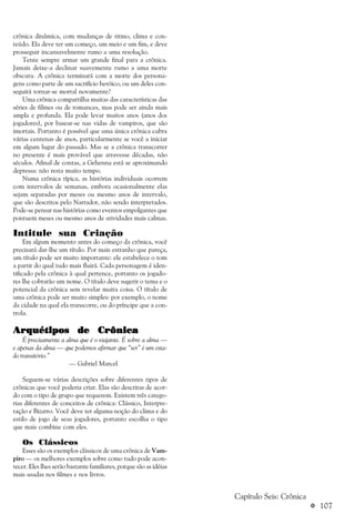 a 107
crônica dinâmica, com mudanças de ritmo, clima e con-
teúdo. Ela deve ter um começo, um meio e um fim, e deve
prosseguir incansavelmente rumo a uma resolução.
Tente sempre armar um grande final para a crônica.
Jamais deixe-a declinar suavemente rumo a uma morte
obscura. A crônica terminará com a morte dos persona-
gens como parte de um sacrifício heróico, ou um deles con-
seguirá tornar-se mortal novamente?
Uma crônica compartilha muitas das características das
séries de filmes ou de romances, mas pode ser ainda mais
ampla e profunda. Ela pode levar muitos anos (anos dos
jogadores), por basear-se nas vidas de vampiros, que são
imortais. Portanto é possível que uma única crônica cubra
várias centenas de anos, particularmente se você a iniciar
em algum lugar do passado. Mas se a crônica transcorrer
no presente é mais provável que atravesse décadas, não
séculos. Afinal de contas, a Gehenna está se aproximando
depressa: não resta muito tempo.
Numa crônica típica, as histórias individuais ocorrem
com intervalos de semanas, embora ocasionalmente elas
sejam separadas por meses ou mesmo anos de intervalo,
que são descritos pelo Narrador, não sendo interpretados.
Pode-se pensar nas histórias como eventos empolgantes que
pontuem meses ou mesmo anos de atividades mais calmas.
Intitule sua Criação
Em algum momento antes do começo da crônica, você
precisará dar-lhe um título. Por mais estranho que pareça,
um título pode ser muito importante: ele estabelece o tom
a partir do qual tudo mais fluirá. Cada personagem é iden-
tificado pela crônica à qual pertence, portanto os jogado-
res lhe cobrarão um nome. O título deve sugerir o tema e o
potencial da crônica sem revelar muita coisa. O título de
uma crônica pode ser muito simples: por exemplo, o nome
da cidade na qual ela transcorre, ou do príncipe que a con-
trola.
ArArArArArquétipos de Crônicaquétipos de Crônicaquétipos de Crônicaquétipos de Crônicaquétipos de Crônica
É precisamente a alma que é o viajante. É sobre a alma —
e apenas da alma — que podemos afirmar que “ser” é um esta-
do transitório.”
— Gabriel Marcel
Seguem-se várias descrições sobre diferentes tipos de
crônicas que você poderia criar. Elas são descritas de acor-
do com o tipo de grupo que requerem. Existem três catego-
rias diferentes de conceitos de crônica: Clássico, Interpre-
tação e Bizarro. Você deve ter alguma noção do clima e do
estilo de jogo de seus jogadores, portanto escolha o tipo
que mais combine com eles.
Os Clássicos
Esses são os exemplos clássicos de uma crônica de Vam-
piro — os melhores exemplos sobre como tudo pode acon-
tecer. Eles lhes serão bastante familiares, porque são as idéias
mais usadas nos filmes e nos livros.
Capítulo Seis: Crônica
 