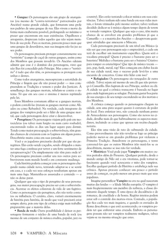 108 a VAMPIRO: A Máscara
• Gangue: Os personagens são um grupo de anarquis-
tas (ou mesmo de “contra-terroristas” patrocinados por
Anciões) numa grande cidade, que formaram uma prole
nos padrões de uma gangue de rua. Eles vivem a morte da
forma mais exuberante possível, prolongando ao máximo o
prazer que encontram em suas existências. Orgulhosos e
arrogantes, desprezam todos aqueles que não sejam mem-
bros de sua prole. Para os mortais, parecem pouco mais que
uma gangue de desordeiros, mas sua imagem não faz juz ao
seu poder.
Os personagens precisam proteger constantemente seu
“território” (campo de caça) de outras gangues, assim como
dos Membros que possam invadi-lo. Os Anciões odeiam
admitir que esse é o domínio dos personagens, visto que
não lhes foi concedido pelo Príncipe. Mas como o “territó-
rio” é tudo que eles têm, os personagens os protegem com
unhas e dentes.
Como todos anarquistas, menosprezam a autoridade do
Príncipe e fingem que ele não possui poder — mas com-
preendem as Tradições e temem o poder dos Justicars. À
semelhança das gangues mortais, rebelam-se contra o sis-
tema. Só que em seu caso o sistema é menos reprimido
pela lei.
Esses Membros costumam afiliar-se a gangues mortais,
e podem contolá-las (tratam as gangues mortais como Ali-
ados ou como Rebanho). Na verdade, cada integrante da
gangue dos vampiros pode ser o líder de uma gangue mor-
tal, que cada personagem deve criar e desenvolver.
• Peregrinos: Os personagens viajam pelo país em mo-
tocicletas (ou talvez num furgão ou num carro roubado),
encontrando todos os dias um lugar seguro para dormir.
Tendo como maior preocupação a sobrevivência, têm gran-
des chances de cruzarem com os Lupinos em algum ponto.
Descobrirão muita coisa em suas jornadas.
Você e os jogadores precisarão decidir por que são pe-
regrinos. Eles estão sendo caçados, sendo obrigados a man-
ter uma fuga contínua por terror e um forte sentimento de
autopreservação? Ou simplesmente não têm para onde ir?
Os personagens precisam confiar uns nos outros para so-
breviverem num mundo hostil e em constante mudança.
Cada história poderia começar com os personagens che-
gando numa cidade nova, tentando adaptar-se e se sentir
em casa, e a cada vez seus esforços resultariam apenas em
mais uma fuga. Mantenha-os assustados e correndo — e
não os deixe parar.
Qualquer que seja o tipo de peregrino de seus persona-
gens, sua maior preocupação precisa ser com a sobrevivên-
cia. Acentue os efeitos colaterais da vida de um fugitivo.
Como os personagens são peregrinos, eles não terão conta-
tos ou influência. O cenário, claro, variará enormemente
de história para história, de modo que você precisará estar
sempre alerta, pois este tipo de crônica exige mais trabalho
preparatório que a maioria delas.
• Banda de rock: Outra possibilidade é deixar os per-
sonagens formarem o núcleo de uma banda de rock (ou
mesmo de um conjunto de música erudita, popular, jazz ou
country). Eles estão tentando colocar música em suas exis-
tências. Talvez tenham sido uma banda em suas vidas mor-
tais, e foram vitimados pelo mesmo senhor; talvez tenham
decidido dedicar-se à música algum tempo depois de terem
se tornado vampiros. Qualquer que seja o caso, têm muita
chance de se envolver em grandes problemas já que a
Camarilla — e a maioria dos Anciões — desaprovam quais-
quer atividades que ameacem a Máscara.
Cada personagem precisará de um nível em Música (a
não ser que esse personagem seja o empresário), e cada um
terá de escolher um instrumento específico. Quem será o
vocalista principal? Quem é preciso o bastante para ser o
baterista? Melódico o bastante para ser o baixista? Criativo
para romper os estereótipos? Que tipo de música tocam —
jazz, pop, funk, metal, rap? Eles começam em clubes locais
de sua cidade natal, mas o sucesso pode levá-los a uma
excursão de concertos. Como irão lidar com isso?
• Refugiados: Os personagens são renegados de outra
cidade. Talvez sejam até mesmo de um clã que não perten-
ça à Camarilla. Eles fugiram de seu Príncipe, senhor ou clã.
A cidade na qual a crônica transcorre é baseada no lugar
para onde fugiram para se refugiar. Precisam gastar boa parte
de sua energia e de seu tempo escondendo-se dos mortais e
dos Membros.
A crônica começa quando os personagens chegam na
cidade, sem uma pista sequer quanto à estrutura de poder
do local. Para enfatizar isto, não conceda nenhum ponto
de Antecedentes aos personagens. Como são novos na ci-
dade, detalhe mais do que habitualmente os aspectos mun-
danos, incluindo as coisas que apenas um recém-chegado
notaria.
Eles têm uma visão de rato do submundo da cidade.
Como provavelmente não irão revelar-se logo ao príncipe
poderão meter-se em grandes problemas por violarem a
Primeira Tradição. Amedronte os personagens, e tente
convencê-los que os outros Membros irão matá-los se os
descobrirem, mesmo se isso não for verdade.
• Histórico: Você pode jogar Vampiro em muitos ou-
tros períodos além do Presente. Qualquer período, desde o
mundo antigo do Nilo até a era vitoriana, pode tornar-se
fascinante quando você acrescenta o mito dos vampiros.
Escolha qualquer período da História e estabeleça nele sua
crônica. Apenas procure conhecer um pouco o período
antes de começar, ou pelo menos um pouco mais que seus
jogadores.
Imagine personificar Vampiro na era na qual nasceram
muitas das lendas — a Idade Média européia. O vampiro é
mais freqüentemente um membro da nobreza, a classe do-
minante daquele tempo. É uma época de decadência e de
romance, de crueldade e de honra. Regiões inteiras podem
estar sob o controle dos mortos-vivos. Contudo, a popula-
ção fica cada vez mais inquieta, e quando os enviados de
Roma descobrem o que está acontecendo, os vampiros po-
dem ter que enfrentar uma cruzada. Embora os persona-
gens possam não ser vampiros realmente malignos, talvez
vejam-se na mesma situação que estes.
 