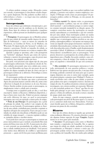 a 109
A crônica poderia começar assim: Abraçados contra
sua vontade, os personagens se descobrem vassalos daque-
les a quem desprezam. Por fim, poderão escolher entre a
sobrevivência e a honra — ou traçar uma rota cuidadosa
entre os dois extremos.
Interpretando
Essas são crônicas que enfatizam a interpretação e, por-
tanto, fazem pouco uso de combates ou de decisões nos
dados. Esses tipos de crônicas são destinadas a jogadores
experientes, embora possam ser desafiadoras para qualquer
grupo.
• Primigênie: Os personagens são os Membros princi-
pais de uma cidade de tamanho médio (menos de um mi-
lhão de habitantes) — mais ou menos do tamanho de
Charleston, na Carolina do Norte, ou de Madison, em
Wisconsin. De algum modo, eles “possuem” a cidade e cer-
tamente a governam. Devido ao tamanho da cidade, os
personagens podem até mesmo ser os únicos vampiros dela.
Quando o perigo se aproxima, cabe a eles protegerem
seu “território”. Qualquer Ancião que exista ali é prova-
velmente o mentor dos personagens, capaz de prover mui-
ta assitência, mas exigindo auxílio em troca.
Em geral, você precisará criar algum tipo de crise para
os personagens enfrentarem. Um poderoso círculo de An-
ciões exilados procurando uma nova cidade para contro-
lar, ou um Matusalém em busca de um pouco de paz de
espírito são alguns exemplos de tipos de crises com que os
personagens tenham de se defrontar. Personifique as dores
de ser responsável.
Os personagens podem até mesmo ser anarquistas que
tomaram a cidade dos Anciões que antes a governavam.
Agora eles precisam manter controle sobre ela, assim como
sobreviver à chegada de um Justicar ou de seus Arcontes.
Outros Anciões podem vir para punir os personagens, ou
simplesmente tomar a cidade para si mesmos.
A intriga entre os jogadores pode ser alta, e você deve
encorajá-la. Limite os Recursos e Influência disponíveis, e
faça-os lutar entre si por eles. Poderá ser preciso empregar
um estilo diferente de jogo, no qual os personagens
interagem com você em separado a maior parte do tempo.
• Prole de um Príncipe: Os personagens são a prole
do príncipe da cidade. Seu senhor é um vampiro da alta
nobreza ou um bastardo. Os personagens apóiam os Anci-
ões de uma cidade e trabalham para controlar e reprimir os
impulsos selvagens dos anarquistas. Fazer com que as auto-
ridades da cidade não descubram os Membros pode ser um
trabalho de tempo integral — é preciso reprimir evidênci-
as, intimidar oficiais e encobrir mortes.
Você pode fazer com que os personagens se tornem um
pouco mais poderosos que o normal, concedendo-lhes mais
pontos de bônus (em torno de 20). A maior parte da crôni-
ca será centrada nas proximidades do refúgio do senhor,
mas a cidade também precisa ser detalhada. Você precisa
criar muitas áreas diferentes de conflitos e agravamentos
potenciais — quem está lá fora para trazer problemas para
os personagens? Lembre-se que o seu senhor também é um
príncipe, e portanto está sujeito a muitas exigências e res-
trições. O Príncipe revela coisas aos personagens? Os per-
sonagens podem confiar no Príncipe, ou não passam de
fantoches?
• Política mortal: Por alguma razão, os personagens
querem manipular a política, seja em sua cidade ou em
nível nacional — provavelmente porque os outros vampi-
ros estejam tentando manipulá-la na direção oposta. Os
vampiros controlam muitas das instituições no mundo
mortal, especialmente as centralizadas e que são controla-
das por uma cidade. Essas instituições podem ser usadas
como peças da Jyhad pelos vampiros que as controlam. Isso
significa que os personagens podem envolver-se em cam-
panhas, espionagem política e até mesmo em trapaças elei-
torais (ou impedir outros grupos de fazerem o mesmo). Tais
atividades direcionadas para a intriga são raras, mas não de
todo desconhecidas entre a Família, sendo freqüentemente
associadas à Jyhad. A Influência e os Recursos constituem
Antecedentes aconselháveis para os personagens. Você
precisa descrever os participantes da corrida política e sua
importância para a Família. Isto pode conduzir a uma crô-
nica sangrenta e cheia de intriga. Crie viradas na trama e
passe aos jogadores a intensidade do que está acontecen-
do.
• Alta sociedade: Os personagens misturam-se à alta
roda, participando de suas questões políticas e sociais.
Embora isso seja apenas um jogo para eles, é um jogo cheio
de intriga, podendo constituir um meio para que os perso-
nagens disputem uns com os outros (por exemplo, quem
irá seduzir primeiro o pianista russo Vladimir?). Porém, es-
tando envolvidos com a elite de uma cidade, os persona-
gens podem estar aptos a manipular eventos e decisões em
tempos de crise. Se a polícia está prestes a iniciar uma grande
investigação, tais contatos podem ser essenciais. Misturar-
se à alta sociedade poderia ser o “dever” que lhes foi atri-
buído pelo príncipe ou por outro ancião. Descreva a ele-
gância e a beleza do ambiente, de modo a tornar a mancha
de sangue ainda mais vívida.
Antes do jogo começar, conceda automaticamente a
cada personagem um nível de Recursos igual a 3 e encora-
je-os a aumentar ainda mais esse Antecedente. Você pre-
cisará decidir quem são os líderes, fofoqueiros, anfitriões e
personas non gratas da alta sociedade.
Bizarro
Este tipo de crônica destina-se àqueles que gostam de
coisas realmente diferentes. Os conceitos descritos a seguir
são algumas formas especiais de jogar Vampiro. Experi-
mente-os se tiver gosto pelo inusitado.
• Arcontes: Os personagens estão entre os Membros
mais temidos e respeitados da Camarilla. São os agentes
que viajam de cidade em cidade, ajudando os Justicars (e
ocasionalmente os Príncipes) a manter o status quo. Os
personagens podem tornar-se extremamente envolvidos
com a política da Camarilla. Eles são unidos pela ambição
Capítulo Seis: Crônica
 