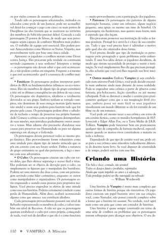 110 a VAMPIRO: A Máscara
ou por visões comuns de assuntos políticos.
Tendo sido os personagens selecionados, treinados ou
educados como prole de um Justicar, pode ser aconselhá-
vel deixá-los começar o jogo com cinco ou mais pontos de
Disciplinas (se eles tiverem que se aventurar no território
dos membros do Sabá irão precisar deles). Conceda a cada
personagem 25 pontos de bônus, de modo que seus perso-
nagens sejam capazes de combater Membros mais podero-
sos. O trabalho de equipe será essencial. Eles podem pos-
suir Antecendentes como Mentor ou Status. Viajarão, mas
provavelmente terão por base uma única cidade.
Apresente os jogadores a conflitos morais como Dever
contra Justiça. Eles procuram pela verdade ou continuam
servindo cegamente a seus senhores? Interprete a intriga
— os personagens não devem saber o que está acontecen-
do, e não podem confiar em ninguém. Pergunte a si mesmo
o que está acontecendo: qual é a natureza do conflito mai-
or?
• Fanáticos: 0s personagens podem interpretar parti-
dários do IRA ou fundamentalistas islâmicos ou eco-terro-
ristas. Eles são membros de algum tipo de grupo extremista
e irão até as últimas conseqüências em defesa de sua causa.
Os personagens são dogmáticos, idealistas e totalmente
devotados ao seu grupo. Embora tenham se tornado vam-
piros, não desistiram de suas crenças mortais (pelo menos
não ainda) e usam seus poderes para fazerem tudo que for
preciso pela causa. Os personagens podem obter a sabedo-
ria da reclusão a tempo de preservar sua própria humani-
dade? Comece a crônica com os personagens desempenhan-
do suas missões, mas introduza gradualmente outros assun-
tos e temas. Mais adiante eles precisarão abandonar suas
causas para preservar sua Humanidade ou para ter alguma
esperança em alcançar a Golconda.
Os personagens devem pertencer todos ao mesmo gru-
po fanático. Eles provavelmente foram voluntários como
uma unidade para algum tipo de missão arriscada que os
pôs em contato com seu futuro senhor. Defina a natureza
do grupo extremista ao qual eles pertencem, e faça o mes-
mo com seus adversários.
• O Culto: Os personagens criaram um culto em tor-
no deles, que lhes oferece segurança e acesso fácil a vitae.
Eles poderiam ser os objetos de devoção para o culto, ou
simplesmente as figuram que o manipulam dos bastidores.
Poderia ser uma mistura das duas coisas, com um persona-
gem servindo como líder carismático, enquanto os outros
como manipuladores e organizadores. Os personagens es-
tão enganando e usando essas pessoas para propósitos ma-
lignos. Você precisa engendrar os efeitos de uma atitude
como essa nas histórias. Poderia certamente conduzir a uma
perda de Humanidade, Além disso, acabará acontecendo
alguma coisa que ameace sua existência idealista.
Cada personagem provavelmente possuirá um nível de
Rebanho representando os membros do culto, e talvez tam-
bém um nível de Recursos. A não ser que os personagens
queiram estabelecer o culto por conta própria, começando
do nada, você terá de detalhar o que ele é e como funciona
— muito provavelmente com a participação dos jogadores.
• Patronos: Os personagens são patronos de alguma
instituição humana, como um orfanato, algum negócio
pequeno, uma igreja ou mesmo um time de beisebol. Os
personagens são benfeitores, mas quanto mais fazem, mais
é esperado que eles façam.
Eles procuram promover sua instituição de todas as for-
mas possíveis. Protegê-la e servi-la é o foco de sua existên-
cia. Tudo o que você precisa fazer é adivinhar o motivo
pelo qual eles são orientados dessa forma.
Você precisa decidir que tipo de instituição os perso-
nagens estão protegendo e quais problemas estão enfren-
tando. É uma boa idéia deixar os jogadores decidirem, de
modo que sintam necessidade de proteger e nutrir a insti-
tuição. Se você simplesmente lhes diz que precisam protegê-
la, eles acharão que você está lhes negando sua livre inici-
ativa.
• Outros mundos: Embora Vampiro já seja estabele-
cido num universo Punk Gótico, você pode decidir encená-
lo num ambiente ainda mais distante de nossa realidade.
Pode-se engendrar uma crônica a partir de gêneros como
fantasia, pós-holocausto, ficção científica ou até mesmo
cyberpunk. Pode-se distorcer e mudar o cenário para prati-
camente qualquer coisa que a sua imaginação fértil evo-
que, embora possa ser mais fácil os seus jogadores
visualizarem um mundo diferente se ele for extraído de um
filme ou de um romance.
Você pode até mesmo tecer a sua crônica em torno de
um cenário fictício, como os mundos horripilantes de H.P.
Lovecraft e Edgar Allan Poe, ou a Terra Média de J.R.R.
Tolkien. Vampiro pode funcionar bem em praticamente
qualquer tipo de campanha de fantasia medieval, especial-
mente quando os mortos-vivos constituírem a maioria ou
toda a nobreza.
Dependendo de que tipo de cenário você use, pode cri-
ar para a sua crônica uma atmosfera radicalmente diferen-
te da descrita neste livro. Se você dispuser de criatividade
e de tempo, poderá usá-los com esse fim.
Criando uma História
Tão belo e doce; contudo, tão sensível
Todos os desejos fúteis e proibidos, reprimidos
Ainda que sejais impelido ao amor e à adoração,
Todo privilégio poderá ser-lhe outorgado ou refreado
— William Wordworth
Uma história de Vampiro é muito mais complexa que
outras formas de história porque são interativas. Os joga-
dores exercem um papel bastante ativo em sua criação;
você, como Narrador, não possui controle completo sobre
a forma que a história irá assumir. Na verdade, você agirá
mais como um guia que como um contador de histórias.
Uma história é quase sempre construída em torno de
uma série de conflitos ou problemas que os personagens
tentam sobrepujar para alcançar seus objetivos. O seu de-
 