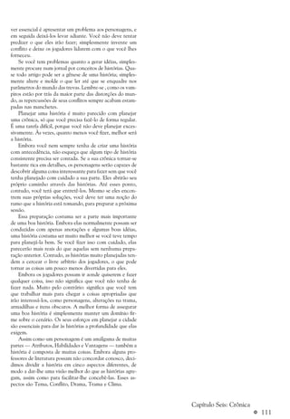 a 111
ver essencial é apresentar um problema aos personagens, e
em seguida deixá-los levar adiante. Você não deve tentar
predizer o que eles irão fazer; simplesmente invente um
conflito e deixe os jogadores lidarem com o que você lhes
forneceu.
Se você tem problemas quanto a gerar idéias, simples-
mente procure num jornal por conceitos de histórias. Qua-
se todo artigo pode ser a gênese de uma história; simples-
mente altere e molde o que ler até que se enquadre nos
parâmetros do mundo das trevas. Lembre-se , como os vam-
piros estão por trás da maior parte das distorções do mun-
do, as repercussões de seus conflitos sempre acabam estam-
padas nas manchetes.
Planejar uma história é muito parecido com planejar
uma crônica, só que você precisa fazê-lo de forma regular.
É uma tarefa difícil, porque você não deve planejar exces-
sivamente. Às vezes, quanto menos você fizer, melhor será
a história.
Embora você nem sempre tenha de criar uma história
com antecedência, não esqueça que algum tipo de história
consistente precisa ser contada. Se a sua crônica tornar-se
bastante rica em detalhes, os personagens serão capazes de
descobrir alguma coisa interessante para fazer sem que você
tenha planejado com cuidado a sua parte. Eles abrirão seu
próprio caminho através das histórias. Até esses ponto,
contudo, você terá que entretê-los. Mesmo se eles encon-
trem suas próprias soluções, você deve ter uma noção do
rumo que a história está tomando, para preparar a próxima
sessão.
Essa preparação costuma ser a parte mais importante
de uma boa história. Embora elas normalmente possam ser
conduzidas com apenas anotações e algumas boas idéias,
uma história costuma ser muito melhor se você teve tempo
para planejá-la bem. Se você fizer isso com cuidado, elas
parecerão mais reais do que aquelas sem nenhuma prepa-
ração anterior. Contudo, as histórias muito planejadas ten-
dem a cercear o livre arbítrio dos jogadores, o que pode
tornar as coisas um pouco menos divertidas para eles.
Embora os jogadores possam ir aonde quiserem e fazer
qualquer coisa, isso não significa que você não tenha de
fazer nada. Muito pelo contrário: significa que você tem
que trabalhar mais para chegar a coisas apropriadas que
irão interessá-los, como personagens, alterações na trama,
armadilhas e itens obscuros. A melhor forma de assegurar
uma boa história é simplesmente manter um domínio fir-
me sobre o cenário. Os seus esforços em planejar a cidade
são essenciais para dar às histórias a profundidade que elas
exigem.
Assim como um personagem é um amálgama de muitas
partes — Atributos, Habilidades e Vantagens — também a
história é composta de muitas coisas. Embora alguns pro-
fessores de literatura possam não concordar conosco, deci-
dimos dividir a história em cinco aspectos diferentes, de
modo a dar-lhe uma visão melhor do que as histórias agre-
gam, assim como para facilitar-lhe concebê-las. Esses as-
pectos são Tema, Conflito, Drama, Trama e Clima.
Capítulo Seis: Crônica
 