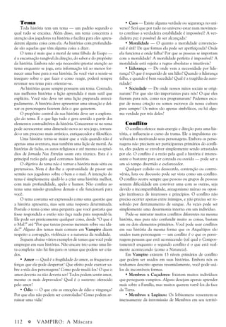 112 a VAMPIRO: A Máscara
Tema
Toda história tem um tema — um padrão segundo o
qual tudo se encaixa. Além disso, um tema concentra a
atenção dos jogadores na história e facilita para eles apren-
derem alguma coisa com ela. As histórias com profundida-
de são aquelas que têm alguma coisa a dizer.
O tema é mais que a moral de uma fábula de Esopo —
é a encarnação tangível da direção, do sabor e do propósito
da história. Embora não seja necessário prestar atenção ao
tema enquanto se joga, esta informação irá ao menos for-
necer uma base para a sua história. Se você vier a sentir-se
inseguro sobre o que fazer e como reagir, poderá sempre
retomar seu tema para orientar-se.
As histórias quase sempre possuem um tema. Contudo,
nas melhores histórias a lição aprendida é mais sutil que
explícita. Você não deve ter uma lição preparada anteci-
padamente. A história deve apresentar uma situação e dei-
xar os personagens fazerem dela o que quiserem.
O propósito central da sua história deve ser a explora-
ção do tema. É o que liga tudo e gera sentido a partir dos
elementos contraditórios da história. Concentrar-se no tema
pode acrescentar uma dimensão nova ao seu jogo, tornan-
do-o um processo mais artístico, enriquecedor e filosófico.
Uma história torna-se maior que a vida quando não é
apenas uma aventura, mas também uma lição de moral. As
histórias de fadas, os autos religiosos e até mesmo os episó-
dios de Jornada Nas Estrelas usam esta técnica. Esta é a
principal razão pela qual contamos histórias.
O objetivo do tema não é tornar a história mais séria ou
pretensiosa. Nem é dar-lhe a oportunidade de passar um
sermão nos jogadores sobre o bem e o mal. A intenção do
tema é simplesmente ajudá-lo a criar uma história melhor,
com mais profundidade, apelo e humor. Não confira ao
tema uma missão grandiosa demais e ele funcionará para
você.
O tema costuma ser expressado como uma questão que
a história apresenta, mas sem uma resposta determinada.
Postule o tema como uma pergunta que você gostaria que
fosse respondida e então não faça nada para respondê-la.
Ele pode ser praticamente qualquer coisa, desde “O que é
o Mal?” até “Por que tantas pessoas mentem sobre sua ida-
de?” Alguns dos temas mais comuns em Vampiro dizem
respeito a corrupção, violência e a natureza da realidade.
Seguem abaixo vários exemplos de temas que você pode
empregar em suas histórias. Não encare isto como uma lis-
ta completa: não há fim para os temas que podem ser cria-
dos.
• Amor — Qual é a fragilidade do amor, as fraquezas e
forças que ele pode despertar? Que efeito pode exercer so-
bre a vida dos personagens? Como pode mudá-los? O que o
amor deveria ou não deveria ser? Todos podem sentir amor,
mesmo os mais depravados? Qual é o sustento oferecido
pelo amor?
• Ódio — O que cria as emoções de ódio e vingança?
Por que elas não podem ser controladas? Como podem ar-
ruinar uma vida?
• Caos — Existe alguma verdade ou segurança no uni-
verso? Será que por tudo no universo estar num movimen-
to contínuo a verdadeira estabilidade é impossível? A ver-
dadeira paz é possível de ser alcançada?
• Moralidade — O quanto a moralidade convencio-
nal é útil? De que formas ela pode ser aperfeiçoada? Onde
ela funciona e onde falha? Por que as pessoas se importam
com a moralidade? A moralidade perfeita é impossível? A
moralidade está sujeita a regras absolutas e imutáveis?
• Liderança — De onde vem a necessidade por lide-
rança? O que é requerido de um líder? Quando a liderança
falha, e quando é bem sucedida? Qual é a tragédia da auto-
ridade?
• Sociedade — De onde nossos mitos sociais se origi-
naram? Por que são tão importantes para nós? O que eles
fizeram para nós, como nos programaram? Podemos esca-
par de nossa criação ou somos escravos da nossa cultura
para sempre? Os mitos são apenas simbólicos, ou há algu-
ma verdade por trás deles?
Conflito
O conflito oferece mais energia e direção para uma his-
tória, e influencia o curso da trama. Ele a impulsiona en-
volvendo e motivando seus personagens. Embora os perso-
nagens não precisem ser participantes primários do confli-
to, eles podem se envolver simplesmente sendo arrastados
por ele. O conflito é a razão pela qual a história é interes-
sante o bastante para ser contada ou ouvida — pode ser a
um só tempo divertido e esclarecedor.
Qualquer colisão ou desacordo, contenção ou contro-
vérsia, luta ou discussão pode ser vista como um conflito.
O conflito ocorre sempre que pessoas ou grupos de pessoas
sentem dificuldade em conviver uma com as outras, seja
devido a incompatibilidade, antagonismo mútuo ou oposi-
ção intrínseca de interesses e princípios. O conflito não
precisa ocorrer apenas entre inimigos, e não precisa ser re-
solvido por derramamento de sangue. Às vezes pode ser
simplesmente uma desarmonia interna em um indivíduo.
Pode-se misturar muitos conflitos diferentes na mesma
história, mas para não confundir muito as coisas, bastam
um ou dois elementos primários. Você pode usar conflitos
em sua história da mesma forma que os Arquétipos são
usados num personagem — um conflito é o que os perso-
nagem pensam que está acontecendo (tal qual o Compor-
tamento) enquanto o segundo conflito é o que está real-
mente acontecendo (como a Natureza).
Em Vampiro existem 13 níveis primários de conflito
que podem ser usados em suas histórias. Embora nós os
tenhamos descrito apenas resumidamente, você pode usá-
los de incontáveis formas.
• Membros x Caçadores: Existem muitos indivíduos
que perseguem vampiros. Alguns desejam apenas aprender
mais sobre a Família, mas muitos querem varrê-los da face
da Terra.
• Membros x Lupinos: Os lobisomens ressentem-se
imensamente da intromissão de Membros em seu territó-
 