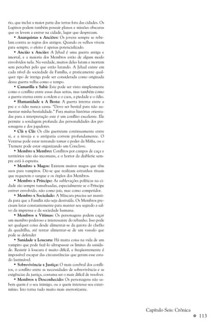 a 113
rio, que inclui a maior parte das terras fora das cidades. Os
Lupinos podem também possuir planos e missões obscuras
que os levem a entrar na cidade, lugar que desprezam.
• Anarquistas x Anciões: Os jovens sempre se rebe-
lam contra as regras dos antigos. Quando os velhos vivem
para sempre, o efeito é apenas potencializado.
• Ancião x Ancião: A Jyhad é uma guerra antiga e
imortal, e a maioria dos Membros estão de algum modo
envolvidos nela. Na verdade, muitos deles lutam e morrem
sem perceber pelo que estão lutando. A Jyhad existe em
cada nível da sociedade da Família, e praticamente qual-
quer tipo de intriga pode ser considerada como originada
dessa guerra velha como o tempo.
• Camarilla x Sabá: Este pode ser visto simplesmente
como o conflito entre essas duas seitas, mas também como
a guerra eterna entre a ordem e o caos, a piedade e o ódio.
• Humanidade x A Besta: A guerra interna entre a
paz e o ódio nunca cessa. “Devo ser bestial para não au-
mentar minha bestialidade.” Para muitas histórias orienta-
das para a interpretação este é um conflito excelente. Ele
permite a sondagem profunda das personalidades dos per-
sonagens e dos jogadores.
• Clã x Clã: Os clãs guerreiam continuamente entre
si, e a inveja e a antipatia correm profundamente. O
Ventrue pode estar tentando tomar o poder da Máfia, ou o
Tremere pode estar organizando um Conclave.
• Membro x Membro: Conflitos por campos de caça e
territórios não são incomuns, e o horror da diablerie sem-
pre está à espreita.
• Membro x Magos: Existem muitos magos que têm
usos para vampiros. Diz-se que realizam estranhos rituais
que requerem o sangue e os órgãos dos Membros.
• Membro x Príncipe: As sublevações políticas na ci-
dade são sempre tumultuadas, especialmente se o Príncipe
estiver envolvido, não como juiz, mas como competidor.
• Membro x Sociedade: A Máscara precisa ser manti-
da para que a Família não seja destruída. Os Membros pre-
cisam lutar constantemente para manter seu segredo a sal-
vo da imprensa e da sociedade humana.
• Membros x Vítimas: Os personagens podem caçar
um membro poderoso e interessante do rebanho. Isso pode
ser qualquer coisa desde alimentar-se da garota do chefão
da quadrilha, até tentar alimentar-se de um vassalo que
pode se defender
• Sanidade x Loucura: Há muita coisa na vida de um
vampiro que pode fazê-lo ultrapassar os limites da sanida-
de. Resistir à loucura é muito difícil, e freqüentemente é
impossível escapar das circunstâncias que geram esse esta-
do lastimável.
• Sobrevivência x Justiça: O mais cerebral dos confli-
tos, o conflito entre as necessidades de sobrevivência e as
exigências da justiça, costuma ser o mais difícil de resolver.
• Membros x Desconhecido: Os personagens não sa-
bem quem é o seu inimigo, ou a quem interessa seu exter-
mínio. Isto torna tudo muito mais aterrorizante.
Capítulo Seis: Crônica
 