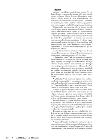 114 a VAMPIRO: A Máscara
Trama
A trama é o tecido e o padrão de uma história. Na ver-
dade, algumas vezes quando falamos sobre uma história
estamos realmente falando da trama. Ela descreve o pro-
gresso da história, através de cenas, ações e eventos. Uma
trama mal concebida invariavelmente conduz a uma histó-
ria superficial, mas se for completa e intrincada pode ofere-
cer o arcabouço para uma história de grande profundidade.
O essencial a ter em mente sobre a trama é que ela
progride numa série de fases distintas. Existem várias con-
venções sobre a estrutura das história na cultura ocidental,
e aquelas que ditam a trama são as mais rígidas. Costuma-
se esperar que a história possua um começo, um meio e um
fim. O fim deve ser climático, e as histórias que começam
com um estrondo são mais apreciadas. O público espera
imergir completamente na história, desgostando de qual-
quer coisa que o traga à tona. Embora nós o encorajemos a
experimentar, a violação dessas convenções será por sua
própria conta e risco.
Abaixo detalharemos os diversos estágios que dividem
a trama. Use-os como um guia geral de como estruturar as
suas tramas e para inspirar as suas próprias idéias.
• Armando a cena: Você precisa explicar aos jogado-
res onde eles estão e o que podem esperar. Isto pode levar
alguns segundos, ou você pode querer fazer uma descrição
completa da cena. Para ser bem detalhada, essa descrição
pode ser preparada antecipadamente, e lida para eles. Nor-
malmente é melhor armar a cena ativamente, permitindo
aos jogadores que interajam com ela, em vez de simples-
mente recitar um monólogo descritivo. Faça com que to-
dos usem os cinco sentidos: visão, audição, olfato, tato e
paladar.
• Chamariz: Você precisa de alguma coisa realista e
envolvente para mergulhar os personagens na história. Você
pode ser brutal e forçá-los a entrar nela (como por exem-
plo: “Você ouve batidas na porta e alguém gritando ‘Abram!
Polícia!’”), mas há muitas outras formas mais sutis.
Você pode apresentar os jogadores aos conflitos princi-
pais da história de uma forma única e envolvente que em-
polgue, atormente e prometa uma aventura extraordiná-
ria. Procure capturar a imaginação deles desde o início, de
modo a envolvê-los profundamente com a história.
Em cada história o jogador deve logo tornar-se ciente
de que alguma coisa está errada, de que o perigo espreita,
ou que alguma ameaça está pendendo sobre as cabeças dos
personagens. O chamariz atrai os jogadores para a narrati-
va e lhes desperta a curiosidade.
Isto pode acontecer logo no começo da história. Você
deve apresentá-lo da forma mais dinâmica que puder, para
que os jogadores tenham a oportunidade de afetar a trama
desde o início. Se você não os envolver desde o começo,
eles desistirão da história.
• Desenvolvimento: Você precisa oferecer aos perso-
nagens chances para sobrepujarem os obstáculos confron-
tando-os com elementos do conflito central. O desenvol-
vimento precisa criar uma sensação de suspense e impelir
 