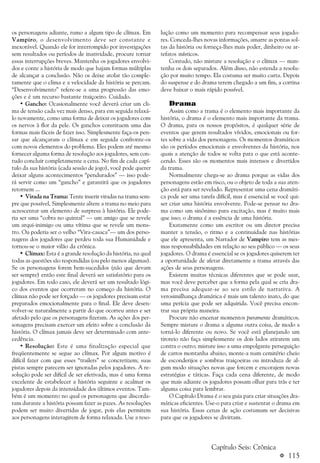 a 115
os personagens adiante, rumo a algum tipo de clímax. Em
Vampiro, o desenvolvimento deve ser constante e
inexorável. Quando ele for interrompido por investigações
sem resultados ou períodos de inatividade, procure tornar
essas interrupções breves. Mantenha os jogadores envolvi-
dos e conte a história de modo que hajam formas múltiplas
de alcançar a conclusão. Não os deixe atolar tão comple-
tamente que o clima e a velocidade da história se percam.
“Desenvolvimento” refere-se a uma progressão das emo-
ções e é um recurso bastante traiçoeiro. Cuidado.
• Gancho: Ocasionalmente você deverá criar um cli-
ma de tensão cada vez mais denso, para em seguida relaxá-
lo novamente, como uma forma de deixar os jogadores com
os nervos à flor da pele. Os ganchos constituem uma das
formas mais fáceis de fazer isso. Simplesmente faça-os pen-
sar que alcançaram o clímax e em seguida confronte-os
com novos elementos do problema. Eles podem até mesmo
fornecer alguma forma de resolução aos jogadores, sem con-
tudo concluir completamente a cena. No fim de cada capí-
tulo da sua história (cada sessão de jogo), você pode querer
deixar alguns acontecimentos “pendurados” — isso pode-
rá servir como um “gancho” e garantirá que os jogadores
retornem ...
• Virada na Trama: Tente inserir viradas na trama sem-
pre que possível, Simplesmente altere a trama no meio para
acrescentar um elemento de surpresa à história. Ele pode-
ria ser uma “cobra no quintal” — um amigo que se revele
um arqui-inimigo ou uma vítima que se revele um mons-
tro. Ou poderia ser o velho “Vira-casaca”— um dos perso-
nagens dos jogadores que perdeu toda sua Humanidade e
tornou-se o maior vilão da crônica.
• Clímax: Esta é a grande resolução da história, na qual
todas as questões são respondidas (ou pelo menos algumas).
Se os personagens forem bem-sucedidos (não que devam
ser sempre) então este final deverá ser satisfatório para os
jogadores. Em todo caso, ele deverá ser um resultado lógi-
co dos eventos que ocorreram no começo da história. O
clímax não pode ser forçado — os jogadores precisam estar
preparados emocionalmente para o final. Ele deve desen-
volver-se naturalmente a partir do que ocorreu antes e ser
afetado pelo que os personagens fizeram. As ações dos per-
sonagens precisam exercer um efeito sobre a conclusão da
história. O clímax jamais deve ser determinado com ante-
cedência.
• Resolução: Este é uma finalização especial que
freqüentemente se segue ao clímax. Por algum motivo é
difícil fazer com que esses “trailers” se concretizem; suas
pistas sempre parecem ser ignoradas pelos jogadores. A re-
solução pode ser difícil de ser efetivada, mas é uma forma
excelente de estabelecer a história seguinte e acalmar os
jogadores depois da intensidade dos últimos eventos. Tam-
bém é um momento no qual os personagens que discorda-
ram durante a história possam fazer as pazes. As resoluções
podem ser muito divertidas de jogar, pois elas permitem
aos personagens interagirem de forma relaxada. Use a reso-
lução como um momento para recompensar seus jogado-
res. Conceda-lhes novas informações, amarre as pontas sol-
tas da história ou forneça-lhes mais poder, dinheiro ou ar-
tefatos místicos.
Contudo, não misture a resolução e o clímax — man-
tenha os dois separados. Além disso, não estenda a resolu-
ção por muito tempo. Ela costuma ser muito curta. Depois
do suspense e do drama terem chegado a um fim, a cortina
deve baixar o mais rápido possível.
Drama
Assim como a trama é o elemento mais importante da
história, o drama é o elemento mais importante da trama.
O drama, para os nossos propósitos, é qualquer série de
eventos que gerem resultados vívidos, emocionais ou for-
tes sobre a vida dos personagens. Os momentos dramáticos
são os períodos emocionais e envolventes da história, nos
quais a atenção de todos se volta para o que está aconte-
cendo. Esses são os momentos mais intensos e divertidos
da trama.
Normalmente chega-se ao drama porque as vidas dos
personagens estão em risco, ou o objeto de toda a sua aten-
ção está para ser revelado. Representar uma cena dramáti-
ca pode ser uma tarefa difícil, mas é essencial se você qui-
ser criar uma história envolvente. Pode-se pensar no dra-
ma como um sinônimo para excitação, mas é muito mais
que isso; o drama é a essência de uma história.
Exatamente como um escritor ou um diretor precisa
manter a tensão, o ritmo e a continuidade nas histórias
que ele apresenta, um Narrador de Vampiro tem as mes-
mas responsabilidades em relação ao seu público — os seus
jogadores. O drama é essencial se os jogadores quiserem ter
a oportunidade de afetar diretamente a trama através das
ações de seus personagens.
Existem muitas técnicas diferentes que se pode usar,
mas você deve perceber que a forma pela qual se cria dra-
ma precisa adequar-se ao seu estilo de narrativa. A
verosimilhança dramática é mais um talento inato, do que
uma perícia que pode ser adquirida. Você precisa encon-
trar sua própria maneira.
Procure não encenar momentos puramente dramáticos.
Sempre misture o drama a alguma outra coisa, de modo a
torná-lo diferente ou novo. Se você está planejando um
tiroteio não faça simplesmente os dois lados atirarem um
contra o outro; misture isso a uma empolgante perseguição
de carros montanha abaixo, monte-a num cemitério cheio
de esconderijos e sombras traiçoeiras ou introduza de al-
gum modo situações novas que forcem e encorajem novas
estratégias e táticas. Faça cada cena diferente, de modo
que mais adiante os jogadores possam olhar para trás e ter
alguma coisa para lembrar.
O Capítulo Drama é o seu guia para criar situações dra-
máticas eficientes. Use-o para criar e sustentar o drama em
sua história. Essas cenas de ação costumam ser decisivas
para que os jogadores se divirtam.
Capítulo Seis: Crônica
 