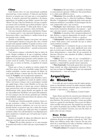 116 a VAMPIRO: A Máscara
Clima
Cada história deve ter uma determinada qualidade
emocional que a torne exclusiva. O clima de uma história
descreve as emoções que você quer que os seus jogadores
sintam. A resposta emocional dos jogadores é de imensa
importância, na medida em que define o quanto eles estão
“dentro” do jogo. Uma boa história faz com que os jogado-
res entrem tanto na história que acabam sentindo o que os
personagens estão sentindo. O clima pode afetar os joga-
dores de uma forma que aumenta o efeito da história.
Crie uma atmosfera distinta para cada história. Pergun-
te a si mesmo qual é o tom emocional dominante na sua.
Acrescentar clima a uma história é a melhor forma de ge-
rar emoções reais e vívidas.
Quando os jogadores chegam a este ponto, não apenas
seus personagens tornam-se reais para eles, mas o mundo
no qual estão jogando também. É quando ocorrem os mo-
mentos mais preciosos na narrativa. Eles são transcenden-
tes, esclarecedores e indescritíveis — quando acontecerem,
você saberá.
Você precisa começar a introduzi-lo logo no início da
sessão. Sempre certifique-se de que os jogadores tenham
tempo suficiente para sentirem-se confortáveis. Para mer-
gulharem na interpretação precisam acabar primeiro com
a parte social da reunião. Tente programar as coisas de
modo que, ao entrar na história, os jogadores já estejam
preparados.
Depois que as luzes se apagam no cinema sempre há
uma breve pausa. Esse breve interlúdio sempre basta para
conferir ansiedade e mesmo uma sensação de deleite. Se
você puder alcançar o mesmo tipo de coisa antes de cada
sessão de Vampiro, será recompensado regiamente.
Comece a história com alguma coisa dramática e pecu-
liar que ponha os jogadores no estado de espírito correto.
Talvez você possa começar com os personagens ouvindo
um rugido longo e baixo (outro Membro no bar que eles
freqüentam), descrever as sirenes que ouvem à distância
(que parecem ficar cada vez mais próximas) ou não dizer
absolutamente nada, apenas fitando um jogador de cada
vez (um malkaviano decidindo com quem falar primeiro).
Se você começar com um estouro, garantirá que a história
terá vitalidade, tendo assim mais chance de capturar a ima-
ginação de seus jogadores.
À medida que a história progredir continue a fazer coi-
sas que acentuem o clima e o tom da história. Em suas
descrições de pessoas e ambientes, use a sua voz, suas ex-
pressões faciais, os encontros que cria, o ritmo dos eventos
e as decisões nos dados que exigir para fazer os jogadores
sentirem o clima. Use cada ferramenta à sua disposição para
gerar e perpetuar as emoções que você queira que os perso-
nagens sintam.
Seguem-se exemplos de alguns dos diferentes tipos de
clima que você pode criar em suas histórias.
• Tenso: Há um clima opressivo no ar; uma sensação
de grande mal avulta-se sobre tudo que os personagens fa-
zem.
• Romântico: Há uma beleza e suavidade na história;
as coisas parecem especiais e brilhantes. Este possivelmen-
te é o clima mais difícil de evocar.
• Misterioso: Uma mortalha de sombras e neblinas re-
cobre a paisagem. Esse é o clima de Casablanca e Relíquia
Macabra. A imaginação é despertada pelas coisas que per-
manecem nebulosas e escondidas. Os personagens não de-
vem compreender tudo o que acontece.
• Excitação: Ação ininterrupta, cheia de intensidade.
Inclui muitos momentos dramáticos e de suspense — qual-
quer coisa para manter o sangue dos jogadores pulsando.
• Mórbido: A atmosfera é fria e insuportavelmente fé-
tida. Enfatize os aspectos degenerados do mundo e o mal
cheiro da cidade. Caracterize o bizarro e o grotesco.
• Sobrenatural: Tudo possui uma qualidade estranha
e irreal. Nada parece estar ocorrendo até que os efeitos
sejam realmente sentidos.
• Loucura: Este é o sentimento de que as coisas estão
fora de controle, e que não existe significado nem razão
para os eventos que se sucedem. Atire coisas sobre os joga-
dores aleatoriamente, e nunca lhes dê um momento de
descanso. Descreva uma atmosfera de delírio e demência
durante todo o jogo.
• Idílico: Este é o clima de paz, tranqüilidade e
beatitude. Obviamente, você usará isto para acalmar os
jogadores e surpreendê-los quando menos esperarem.
• Bem humorado: Você pode querer fazer um recreio
longo criando um clima extremamente divertido. O hu-
mor tem seu lugar em Vampiro, desde que seja empregado
adequadamente — mas não exagere.
Arquétipos
de Histórias
E eu soube que esta era apenas uma das muitas agonias e
mortes no interminável carrossel de minha existência maldita.
Acontecera antes, estava acontecendo agora, e aconteceria no-
vamente... e mais uma vez... e outra.
— Dan Simmons. Carrion Confort
Segue abaixo uma lista de conceitos para elementos de
história que você pode usar para inspirá-lo a criar suas pró-
prias histórias. São assuntos, situações e temas que podem
tornar-se o germe de uma história. Leia-os para ter idéias e
talvez escolher uma que goste. Em seguida teça uma histó-
ria a partir da premissa que escolheu. Mais tarde você irá
engendrar seus próprios conceitos, mas estes lhe darão al-
guma coisa com que começar.
Ruas Frias
Essas histórias dizem respeito à vida nas ruas, se é que a
existência ali pode ser realmente chamada de “vida”. Elas
lidam com violência, medo, ódio e loucura. Em um certo
nível são as mais básicas de todas as histórias. embora em
outro sejam as mais emotivas e intensas.
• Pesadelo urbano: Os vampiros não apenas se alimen-
 