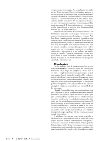 118 a VAMPIRO: A Máscara
vos pessoais dos personagens, eles normalmente são unidos
por seu desejo por poder. O conceito funciona apenas se os
personagens estiverem engajados na tarefa perigosa e
destrutiva de localizar, exterminar e beber o sangue de seus
anciões — e dessa forma avançar de uma geração para a
seguinte. Unidos num grupo, eles são capazes de atacar es-
ses seres extremamente poderosos. Contudo, a possibilida-
de de ocorrer perda de humanidade deve ser extremamen-
te alta, especialmente se o ancião tiver alguma qualidade
louvável (i.e., se ele for gente boa).
Este é um conceito simples de caçada e assassinato. Cada
história deve apresentar os personagens com um novo alvo,
muito provavelmente um ancião maligno e opressor. Atri-
bua alguns conceitos morais à crônica, tornando-a assim
um pouco mais envolvente que uma série de aventuras de
perseguição e matança. Force os personagens a escolherem
seus alvos, investigá-los antes de tentar eliminá-los e reali-
zar a tarefa com classe e astúcia. Em algum ponto você irá
querer que os personagens enfrentem seu próprio
vigilantismo e questionem-se se são melhores que aqueles
que estão caçando. Para os propósitos desta crônica, você
pode alterar as regras de modo a permitir que todos que
bebam do sangue de um ancião abaixem sua geração em
um nível, e não apenas um.
Illuminatus
Um dos melhores tipos de histórias que podem ser con-
tadas em Vampiro é a história de intriga. Ela combina per-
feitamente com a psiquê dos vampiros e é muito fácil de
ser feita — simplesmente envolve os personagens na polí-
tica maquiavélica da sociedade vampírica. Eles podem ser
culpados de alguma coisa, presenciar algum evento ou en-
volverem-se em uma trama por sua própria vontade. A in-
triga será muito melhor se os personagens se envolverem
por iniciativa própria. Você precisa oferecer-lhes objetivos
alcançáveis e idéias de como atingi-los, e em seguida deixá-
los à vontade.
• Jyhad: Os Antediluvianos não vêem nenhuma razão
para chegarem ao fim de suas longas existências, especial-
mente não nas garras de algum filhotinho da quarta gera-
ção. Durante milênios eles têm travado batalhas uns com
os outros, usando como peões indivíduos de gerações infe-
riores que eles manipularam, dominaram e subjugaram. Os
jogadores podem se envolver em qualquer coisa, desde aju-
dar um Antediluviano a eliminar os peões de um outro,
até evitar um ataque ao seu refúgio. Entretanto, a despeito
de quantos outros eles precisem combater, seu verdadeiro
inimigo será sempre aquele por trás das cenas que os esteja
usando como peões.
A Jyhad também existe em outros níveis, pois todos os
Membros estão competindo uns com os outros. Os perso-
nagens precisam observar cuidadosamente onde pisam, a
menos que aqueles com poder escolham fazer isso por eles.
Por exemplo, o senhor de um personagem convoca os per-
sonagens para participarem do plano que o tornará um prín-
cipe, prometendo-lhes grande poder. Contudo, se o prínci-
 