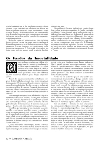 12 a VAMPIRO: A Máscara
possível raciocinar que os fins justifiquem os meios. Alguns
cultivam vícios, como jogar ou colecionar arte. Outros iso-
lam-se e confinam sua caçada a uma área pequena e pouco
povoada, dizendo a si mesmos que fazem isso para proteger o
resto do mundo. Essas coisas talvez possam retardar a investida
da loucura, mas podem também conceder-lhe sua primeira
conquista estratégica.
No fim das contas, por maior que seja a força com a qual
lutemos contra a loucura, ela sempre espreita. A chama de
Humanidade avança e recua até finalmente extinguir-se. Nesse
momento a Besta sai vitoriosa, e nos transformamos verda-
deiramente em monstros. A Besta reside no coração e nos
dirige para o mal, mas quando invade as galerias da alma,
tornamo-nos maus.
Alguns falam da Golconda, a salvação do vampiro. Como
bem o sabem os mortais e os membros da Família, a verdadei-
ra dádiva do Paraíso é negada aos de minha espécie, mas na
Golconda buscamos libertar-nos do Enigma. É uma condição
de equilíbrio na qual a luta entre o Homem e a Besta não seja
mais necessária. A queda para a loucura é interrompida, e
embora o indivíduo não seja mais reconhecível como huma-
no em seus pensamentos e atos, o que sobra de Humanitas
permanece protegido em seu íntimo. Em quase cinco séculos,
encontrei uns parcos Membros que alcançaram esse estado
abençoado, mas todos o desejamos, como os mortais desejam
o Paraíso.
Os Fardos da Imortalidade
omo qualquer estudante de folclore sabe,
somos imortais e imunes ao envelhecimen-
to. Neste aspecto, os eruditos e os tradici-
onalistas estão certos. Depois de criado, o
vampiro vive até ser ativamente destruído,
ou até que a Besta vença sobre o Homem
ou, após incontáveis milênios, que o Sangue esteja fraco
demais.
Através dos séculos os mortais têm sonhado com o se-
gredo da imortalidade, pensando nela como uma grande
fonte de poder. Desde os sacerdotes dos tempos primitivos,
passando pelos alquimistas dos dias em que eu ainda respi-
rava, até os médicos do presente. Os mortais têm gasto mais
riquezas e esforços na guerra contra o envelhecimento e a
morte, do que em causa de qualquer religião ou empreen-
dimento.
Muitos vampiros recém-aceitos pela Família, depois de
superarem o choque da Mudança e começarem a adaptar-
se à nova situação, rejubilam-se ao perceberem que têm
uma eternidade pela frente. Confesso eu mesmo ter esbo-
çado tal reação. Trata-se contudo de mais uma faca de dois
gumes —é outra porta pela qual a loucura pode entrar.
Considere, por exemplo, ter de presenciar seus entes
queridos — até mesmo seus filhos e netos — envelhece-
rem e morrerem, enquanto você permanece forte e vigoro-
so. A imortalidade nos obriga a viver completamente fora
da sociedade mortal, ou pelo menos a nos mudar uma vez a
cada década, de modo que não descubram que não enve-
lhecemos. A História passa por nós como um raio, deixan-
do-nos intocados.
Quanto mais se vive como vampiro, maior é a sensação
de distanciamento dos assuntos mortais. Pode ser uma van-
tagem no começo, pois ajuda a sufocar a culpa de matar e a
dor de perder seus familiares para o Tempo inclemente.
Mas, à medida que essa segregação aumenta e cresce, a
chama de Humanitas míngua, e a Besta torna-se mais for-
te. No mundo dos mortais, os mais terríveis assassinos em
série costumam segregar-se de sua espécie, atrocitates tran-
quilliter gestandae. Como diriam os turcos, o mesmo lado
numa moeda diferente.
Mesmo se um indivíduo puder lutar contra esse
verschiedenskeit desumanizador, o Tempo conferirá outras
armas à loucura. Pois, sem segregação, a culpa e o remorso
mantêm-se irrefreados, tragando os sentimentos como o
ácido corrói o metal. Os soldados mortais retornam das
guerras em terras distantes feridos pela violência que viram
e cometeram, mas são obrigados a conviver com as suas
memórias apenas durante algumas décadas. A culpa de um
vampiro é eterna, e o tempo pode exaurir a força de vonta-
de mais poderosa. Outra face do Enigma: podemos perder
nossa humanidade para evitarmos perder nossa sanidade;
porém, o que é a loucura senão a perda da humanidade?
Mais cedo ou mais tarde, regozija a Besta, tu serás meu.
Mais um paradoxo — tornamo-nos mais fortes confor-
me enfraquecemos. Quanto mais velho é um vampiro, mais
forte ele é — mais inteligente por haver vivido tanto tem-
po, mais versado e experimentado em certas artes e pode-
res, mais apto a suportar aquelas coisas que constituem um
anátema para nós. Os velhos, talvez, também sejam os de
vontade mais forte, não tendo se tornado monstros. E ain-
da assim, são os mais fracos, pois a Besta incessantemente
força as barras de sua prisão, sabendo que com o tempo
elas irão ceder. Os mais velhos isolam-se de sua raça, te-
mendo o dia no qual poderão vir a tornar-se monstros e
entretendo-se com jogos paranóides de gato e rato, nos quais
usam os Membros mais jovens como peças.
 