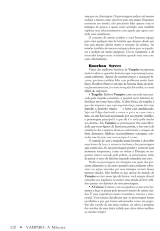 120 a VAMPIRO: A Máscara
ameaças ou chantagem. Os personagens podem até mesmo
realizar a missão como um favor para um amigo. Enquanto
estiverem em missão, não precisarão lidar apenas com os
inimigos da pessoa a quem estão servindo, mas também
explorar seus relacionamentos com aquele que agora con-
trola suas existências.
O conceito de missão confere a você bastante espaço
para criar qualquer tipo de história que desejar, desde que
não seja preciso alterar muito o restante da crônica. As
missões também são menos enriquecedoras para os jogado-
res e podem ser muito perigosas. Use-as raramente e dê
intervalos longos entre as histórias quando usar esse con-
ceito abertamente.
Bourbon Street
Várias das melhores histórias de Vampiro incorporam
muitos valores e questões humanas que os personagens pre-
cisam enfrentar. Apesar de estarem presos a situações bi-
zarras, precisam também lidar com problemas muito fami-
liares. Bourbon Street é um tipo de história cheia de moti-
vações sentimentais; é o mais avançado dos estilos, e o mais
difícil de empregar.
• Tragédia: Embora Vampiro como um todo seja mar-
cado pela tragédia constante, é possível tecer histórias in-
dividuais em torno dessa idéia. A idéia básica da tragédia é
que não importa o que o protagonista faça, jamais há como
impedir o desfecho trágico — o herói está amaldiçoado.
Seja um Édipo destinado a matar o pai e se casar com a
mãe, ou um Rei Lear assassinado por seu próprio orgulho,
o personagem principal é o que ele é e nada pode mudar
seu destino. Em Vampiro os personagens têm mais liber-
dade que essas figuras da literatura; porém, o fato em si da
existência dos vampiros deixa-os vulneráveis a ataques de
fúria destrutiva. Embora ocasionalmente consigam, con-
trolar esse frenesi, este nem sempre é o caso.
O segredo de usar a tragédia numa história é descobrir
uma forma de fazer a natureza intrínseca dos personagens
agir contra eles. Se um personagem perder o controle num
momento inoportuno, como ao visitar o Príncipe ou en-
quanto estiver cercado pela polícia, os personagens terão
de passar o resto da história tentando remediar esse erro.
Ponha os personagens em situações nas quais eles pre-
cisem alimentar-se de entes queridos para poderem sobre-
viver ou sejam atacados por seus inimigos através desses
mesmos aliados. Mas lembre-se que apesar do mundo de
Vampiro ser rico nesse tipo de horror, você sempre deverá
conceder aos jogadores ao menos uma pitada de livre arbí-
trio quanto aos destinos de seus personagens.
• A Gênese: Comece com os jogadores como seres hu-
manos e faça-os passar pelo processo inteiro de serem cria-
dos. É uma experiência muito traumática, intensa e emo-
cional. Você precisa decidir por que os personagens foram
escolhidos e por que foram selecionados como um grupo.
São eles a prole de um único senhor, ou talvez a progênie
dos anciões de uma única cidade que criou vários neófitos
ao mesmo tempo?
 