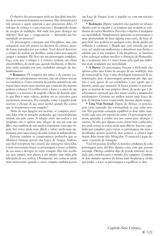 a 121
O objetivo dos personagens pode ser descobrir uma for-
ma de se tornarem humanos novamente. Eles deixaram para
trás pessoas a quem amavam e que precisavam deles. O
enfoque da crônica é o seu crescente e desesperado desejo
de escapar da maldição. Até onde irão para alcançar seu
objetivo? Será que — tragicamente — destruirão sua hu-
manidade no processo?
Os personagens começam sem Disciplinas, mas irão
conquistar seus três pontos no decorrer da crônica, quan-
do forem treinados por seu senhor. Você deverá descrever
o refúgio do senhor em detalhes, assim como seus maiores
amigos e inimigos. Ele deve ser um personagem completo.
Faça com que o refúgio e a crônica tenham um clima
claustrofóbico, de modo que quando finalmente se liberta-
rem, serão tomados por uma verdadeira sensação de des-
lumbramento.
• Romance: Os vampiros dos mitos e do cinema cos-
tumam ser extremamente sensuais, seja em termos sexuais
ou românticos. Como criaturas de paixões indomáveis, eles
forjam laços muito mais intensos que a maioria dos mortais
poderia conhecer. O conflito entre a fome e o amor de um
vampiro, e a tentativa de impedir a Besta de destruir aqui-
lo que lhes é mais valioso, podem ser os conceitos para
incontáveis aventuras. Por exemplo, como o jogador pode
suavizar o choque de seu amor mortal quando lhe contar
que se transformou num vampiro?
Além de suas ligações aos mortais, os vampiros preci-
sam lidar com as emoções profundas que ocasionalmente
sentem um pelo outro. A relação entre um senhor e seu
progênito não é apenas uma relação de um pai com um
filho, mas também de um amante experiente com uma vir-
gem. Isto torna ainda mais difícil, e talvez ainda mais im-
portante, para uma criança da noite tornar-se independente.
Existem também os compromissos profundos que os
Membros formam através dos Laços de Sangue. Embora
seja fácil interpretar isto através das instruções oferecidas,
é mais interessante forçar os personagens a testar os limites
de seu amor e devoção ao outro vampiro. Eles irão sacrifi-
car seus amigos, seus planos e até mesmo suas vidas pela
felicidade de seu senhor. Obviamente, isto torna-se ainda
mais interessante quando o outro vampiro também possui
um Laço de Sangue (com o jogador ou com um terceiro
vampiro).
• Redenção: Alguns vampiros não querem ter relação
alguma com as caçadas e os enigmas que ocupam as exis-
tências de outros Membros. Para eles o objetivo é readquirir
sua mortalidade. Simplesmente apresente os personagens a
uma oportunidade de fazer alguma coisa certa, de fazer al-
gum bem. Isto poderia ser qualquer coisa, desde ajudar um
velhinho a combater o Brujah que está vivendo em sua
casa, até ajudar um malkaviano a abandonar suas ilusões e
admitir que é um vampiro. Com freqüência, as histórias
sobre redenção podem envolver a obtenção de Humanida-
de, e realmente esta é a única forma pela qual um indiví-
duo pode readquirir sua mortalidade.
• A Busca: Os personagens buscam a Golconda não
apenas como uma forma de escapar de sua maldição, mas
de transcendê-la. Esta é uma abordagem existencial de in-
terpretação, pois os personagens procuram por algo que
não é real, apesar de ser verdadeiro, e por aquilo que é
ilusório, ainda que essencial. A busca conduz os persona-
gens ao interior de suas próprias almas, de modo que é ab-
solutamente essencial que eles sejam criados e imaginados
inteiramente. Costuma ser melhor iniciar uma busca de-
pois da história haver transcorrido durante algum tempo.
• Uma Vida Normal: Depois do Abraço, os persona-
gens estão tentando dar continuidade às suas vidas mor-
tais. Eles precisam conseguir equilibrar as duas vidas, man-
tendo cada uma em segredo da outra. Os personagens pre-
cisam aprender a confiar uns nos outros para alcançar o
sucesso. Se eles, por alguma razão, forem bem conhecidos,
isso pode tornar as coisas ainda mais difíceis. Encene o pre-
lúdio por completo, para tornar os personagens tão reais e
detalhados quanto possível, mas comece a crônica logo
depois deles terem sido Abraçados. O essencial é jogar du-
rante o período de transição.
Você irá precisar detalhar os mundos cotidianos de cada
personagem para dar-lhes alguma coisa com que possam
interagir. Ofereça também algo de grande interesse na ci-
dade para atraí-los para o mundo dos vampiros. Combine
os dois mundos opostos da forma mais freqüente e vívida
que puder, e force os personagens a equilibrar os dois.
Capítulo Seis: Crônica
 