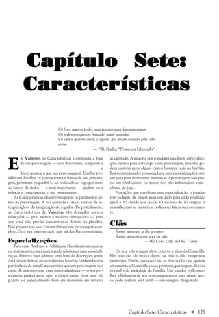 a 125
E
m Vampiro, as Características constituem a base
de um personagem — elas descrevem, conjuram e
d e
finem quem e o que um personagem é. Elas lhe pos-
sibilitam detalhar os pontos fortes e fracos de seu persona-
gem, permitem enquadrá-lo na realidade do jogo por meio
de lances de dados — e mais importante — ajudam-no a
enfocar e compreender o seu personagem.
As Características descrevem apenas os parâmetros ge-
rais do personagem. A sua essência é criada através da in-
terpretação e da imaginação do jogador. Propositalmente,
as Características de Vampiro são deixadas apenas
esboçadas — pelo menos a maioria esmagadora — para
que você não precise concentrar-se demais na planilha.
Não procure nas suas Características um personagem com-
pleto. Será sua interpretação que irá dar-lhe consistência.
Especializações
Para cada Atributo e Habilidade classificado em quatro
ou mais pontos, um jogador pode selecionar uma especiali-
zação. Embora haja adiante uma lista de descrições gerais
das Características, ocasionalmente haverão também facetas
particulares de uma Característica que um personagem seja
capaz de desempenhar com maior eficiência — o seu per-
sonagem poderá estar apto a dirigir muito bem, mas ele
poderá ser especialmente bom em manobras em terreno
acidentado. A maioria dos jogadores escolhem especializa-
ções apenas para dar corpo a um personagem, mas elas po-
dem também gerar alguns efeitos bastante reais na história.
Embora um jogador possa declarar uma especialização como
um guia para interpretar, mesmo se o personagem não pos-
sui um nível quatro ou maior, isso não influenciará a me-
cânica do jogo.
Nas ações que envolvam uma especialização, o jogador
tem o direito de lançar mais um dado para cada resultado
igual a 10 obtido nos dados. O sucesso do 10 original é
mantido, mas as tentativas podem ser feitas sucessivamen-
te.
Clãs
Somos siameses, se lhe aprouver
Somos siameses goste você ou não.
— the Cats, Lady and the Tramp
Os sete clãs a seguir são o corpo e a alma da Camarilla.
Eles não são, de modo algum, os únicos clãs vampíricos
existentes. Porém, esses sete são os únicos clãs que apóiam
ativamente a Camarilla e que, portanto, participam da vida
normal e da sociedade da Família. Um jogador pode esco-
lher a linhagem de seu personagem entre uma dessas sete,
ou pode preferir ser Caitiff — um vampiro desgarrado.
Capítulo Sete:Capítulo Sete:Capítulo Sete:Capítulo Sete:Capítulo Sete:
CaracterísticasCaracterísticasCaracterísticasCaracterísticasCaracterísticas
Os bons querem poder; mas para enxugar lágrimas inúteis.
Os poderosos querem bondade; inútil para eles.
Os sábios querem amor; e aqueles que amam anseiam pela sabe-
doria.
— P.B. Shelly, “Prometeu Libertado”
Capítulo Sete: Características
 
